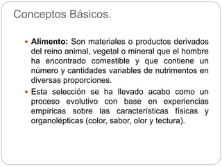 Conceptos Básicos.
 Alimento: Son materiales o productos derivados
del reino animal, vegetal o mineral que el hombre
ha encontrado comestible y que contiene un
número y cantidades variables de nutrimentos en
diversas proporciones.
 Esta selección se ha llevado acabo como un
proceso evolutivo con base en experiencias
empíricas sobre las características físicas y
organolépticas (color, sabor, olor y tectura).
 