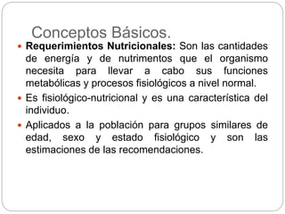 Conceptos Básicos.
 Requerimientos Nutricionales: Son las cantidades
de energía y de nutrimentos que el organismo
necesita para llevar a cabo sus funciones
metabólicas y procesos fisiológicos a nivel normal.
 Es fisiológico-nutricional y es una característica del
individuo.
 Aplicados a la población para grupos similares de
edad, sexo y estado fisiológico y son las
estimaciones de las recomendaciones.
 