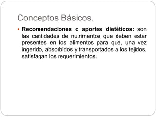 Conceptos Básicos.
 Recomendaciones o aportes dietéticos: son
las cantidades de nutrimentos que deben estar
presentes en los alimentos para que, una vez
ingerido, absorbidos y transportados a los tejidos,
satisfagan los requerimientos.
 