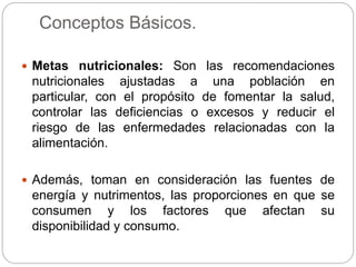 Conceptos Básicos.
 Metas nutricionales: Son las recomendaciones
nutricionales ajustadas a una población en
particular, con el propósito de fomentar la salud,
controlar las deficiencias o excesos y reducir el
riesgo de las enfermedades relacionadas con la
alimentación.
 Además, toman en consideración las fuentes de
energía y nutrimentos, las proporciones en que se
consumen y los factores que afectan su
disponibilidad y consumo.
 