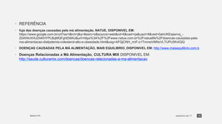 • REFERÊNCIA
• fuja das doenças causadas pela má alimentação, NATUE, DISPONIVEL EM:
https://www.google.com.br/url?sa=t&rct=j&q=&esrc=s&source=web&cd=6&cad=rja&uact=8&ved=0ahUKEwjwrvq_-
ZbWAhXHUZAKHYPLBqMQFghEMAU&url=https%3A%2F%2Fwww.natue.com.br%2Fnatuelife%2Fdoencas-causadas-pela-
ma-alimentacao-dislipdemia-colesterol-alto-e-obesidade.html&usg=AFQjCNH_rmF-o1TmmeVMNxVLTUPU5fnXQQ
• DOENÇAS CAUSADAS PELA MÁ ALIMENTAÇÃO, MAIS EQUILIBRIO, DISPONIVEL EM: http://www.maisequilibrio.com.b
• Doenças Relacionadas a Má Alimentação, CULTURA MIX DISPONIVEL EM:
http://saude.culturamix.com/doencas/doencas-relacionadas-a-ma-alimentacao
10
 