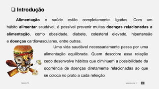 2
❑ Introdução
Alimentação e saúde estão completamente ligadas. Com um
hábito alimentar saudável, é possível prevenir muitas doenças relacionadas a
alimentação, como obesidade, diabete, colesterol elevado, hipertensão
e doenças cardiovasculares, entre outras.
Uma vida saudável necessariamente passa por uma
alimentação equilibrada. Quem descobre essa relação
cedo desenvolve hábitos que diminuem a possibilidade da
ocorrência de doenças diretamente relacionadas ao que
se coloca no prato a cada refeição
 
