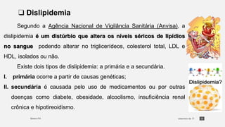 3
❑ Dislipidemia
Segundo a Agência Nacional de Vigilância Sanitária (Anvisa), a
dislipidemia é um distúrbio que altera os níveis séricos de lipídios
no sangue podendo alterar no triglicerídeos, colesterol total, LDL e
HDL, isolados ou não.
Existe dois tipos de dislipidemia: a primária e a secundária.
I. primária ocorre a partir de causas genéticas;
II. secundária é causada pelo uso de medicamentos ou por outras
doenças como diabete, obesidade, alcoolismo, insuficiência renal
crônica e hipotireoidismo.
 