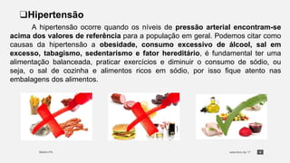 4
❑Hipertensão
A hipertensão ocorre quando os níveis de pressão arterial encontram-se
acima dos valores de referência para a população em geral. Podemos citar como
causas da hipertensão a obesidade, consumo excessivo de álcool, sal em
excesso, tabagismo, sedentarismo e fator hereditário, é fundamental ter uma
alimentação balanceada, praticar exercícios e diminuir o consumo de sódio, ou
seja, o sal de cozinha e alimentos ricos em sódio, por isso fique atento nas
embalagens dos alimentos.
 