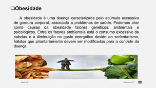 5
❑Obesidade
A obesidade é uma doença caracterizada pelo acúmulo excessivo
de gordura corporal, associado a problemas de saúde. Podemos citar
como causas da obesidade fatores genéticos, ambientais e
psicológicos. Entre os fatores ambientais está o consumo excessivo de
calorias e a diminuição no gasto energético devido ao sedentarismo,
hábitos que prioritariamente devem ser modificados para o controle da
doença.
 