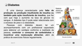 6
❑ Diabetes
É uma doença caracterizada pela falta de
produção ou produção insuficiente de insulina ou
também pela ação insuficiente da insulina, que faz
com que haja o aumento na taxa de glicose no
sangue. A diabetes tipo II pode estar relacionada com
o excesso de peso e a obesidade.
Pessoas com diabetes devem ter um
acompanhamento com um profissional capacitado
para elaborar um cardápio conforme a realidade da
pessoa, controlar o consumo de carboidratos e
incentivar uma reeducação alimentar, além da
prática de exercícios físicos regularmente.
 