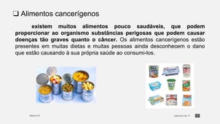 7
❑ Alimentos cancerígenos
existem muitos alimentos pouco saudáveis, que podem
proporcionar ao organismo substâncias perigosas que podem causar
doenças tão graves quanto o câncer. Os alimentos cancerígenos estão
presentes em muitas dietas e muitas pessoas ainda desconhecem o dano
que estão causando à sua própria saúde ao consumi-los.
 