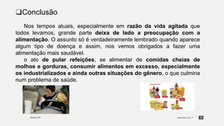 8
❑Conclusão
Nos tempos atuais, especialmente em razão da vida agitada que
todos levamos, grande parte deixa de lado a preocupação com a
alimentação. O assunto só é verdadeiramente lembrado quando aparece
algum tipo de doença e assim, nos vemos obrigados a fazer uma
alimentação mais saudável.
o ato de pular refeições, se alimentar de comidas cheias de
molhos e gorduras, consumir alimentos em excesso, especialmente
os industrializados e ainda outras situações do gênero, o que culmina
num problema de saúde.
 