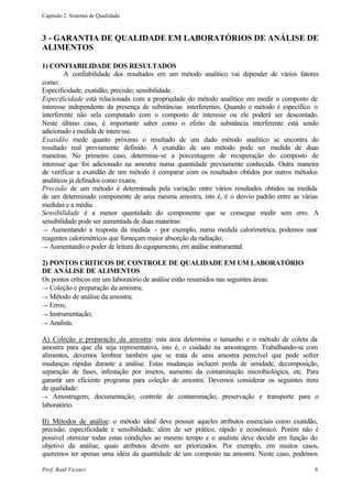 Capítulo 2. Sistema de Qualidade.



3 - GARANTIA DE QUALIDADE EM LABORATÓRIOS DE ANÁLISE DE
ALIMENTOS

1) CONFIABILIDADE DOS RESULTADOS
         A confiabilidade dos resultados em um método analítico vai depender de vários fatores
como:
Especificidade; exatidão; precisão; sensibilidade.
Especificidade está relacionada com a propriedade do método analítico em medir o composto de
interesse independente da presença de substâncias interferentes. Quando o método é específico. o
interferente não sela computado com o composto de interesse ou ele poderá ser descontado.
Neste último caso, é importante saber como o efeito da substância interferente está sendo
adicionado à medida de interesse.
Exatidão mede quanto próximo o resultado de um dado método analítico se encontra do
resultado real previamente definido. A exatidão de um método pode ser medida de duas
maneiras. No primeiro caso, determina-se a porcentagem de recuperação do composto de
interesse que foi adicionado na amostra numa quantidade previamente conhecida. Outra maneira
de verificar a exatidão de um método é comparar com os resultados obtidos por outros métodos
analíticos já definidos como exatos.
Precisão de um método é determinada pela variação entre vários resultados obtidos na medida
de um determinado componente de uma mesma amostra, isto é, é o desvio padrão entre as várias
medidas e a média.
Sensibilidade é a menor quantidade do componente que se consegue medir sem erro. A
sensibilidade pode ser aumentada de duas maneiras:
→ Aumentando a resposta da medida - por exemplo, numa medida calorimétrica, podemos usar
reagentes calorimétricos que forneçam maior absorção da radiação;
→ Aumentando o poder de leitura do equipamento, em análise instrumental.

2) PONTOS CRITICOS DE CONTROLE DE QUALIDADE EM UM LABORATÓRIO
DE ANÁLISE DE ALIMENTOS
Os pontos críticos em um laboratório de análise estão resumidos nas seguintes áreas:
→ Coleção e preparação da amostra;
→ Método de análise da amostra;
→ Erros;
→ Instrumentação;
→ Analista.

A) Coleção e preparação da amostra: esta área determina o tamanho e o método de coleta da
amostra para que ela seja representativa, isto é, o cuidado na amostragem. Trabalhando-se com
alimentos, devemos lembrar também que se trata de uma amostra perecível que pode sofrer
mudanças rápidas durante a análise. Estas mudanças incluem perda de umidade, decomposição,
separação de fases, infestação por insetos, aumento da contaminação microbiológica, etc. Para
garantir um eficiente programa para coleção de amostra. Devemos considerar os seguintes itens
de qualidade:
→ Amostragem; documentação; controle de contaminação; preservação e transporte para o
laboratório.

B) Métodos de análise: o método ideal deve possuir aqueles atributos essenciais como exatidão,
precisão, especificidade e sensibilidade, além de ser prático, rápido e econômico. Porém não é
possível otimizar todas estas condições ao mesmo tempo e o analista deve decidir em função do
objetivo da análise, quais atributos devem ser priorizados. Por exemplo, em muitos casos,
queremos ter apenas uma idéia da quantidade de um composto na amostra. Neste caso, podemos

Prof. Raul Vicenzi                                                                            8
 