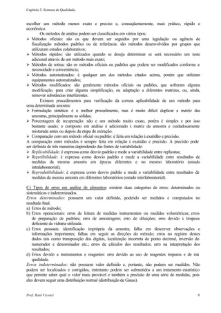 Capítulo 2. Sistema de Qualidade.


escolher um método menos exato e preciso e, conseqüentemente, mais prático, rápido e
econômico.
         Os métodos de análise podem ser classificados em vários tipos:
Ø Métodos oficiais: são os que devem ser seguidos por uma legislação ou agência de
   fiscalização métodos padrões ou de referência: são métodos desenvolvidos por grupos que
   utilizaram estudos colaborativos;
Ø Métodos rápidos: são utilizados quando se deseja determinar se será necessário um teste
   adicional através de um método mais exato;
Ø Métodos de rotina: são os métodos oficiais ou padrões que podem ser modificados conforme a
   necessidade e conveniência;
Ø Métodos automatizados: é qualquer um dos métodos citados acima, porém que utilizam
   equipamentos automatizados;
Ø Métodos modificados: são geralmente métodos oficiais ou padrões, que sofreram alguma
   modificação, para criar alguma simplificação, ou adaptação a diferentes matrizes, ou, ainda,
   remover substâncias interferentes.
         Existem procedimentos para verificação da correta aplicabilidade de um método para
uma determinada amostra:
Ø Formulação sintética: é o melhor procedimento, mas é muito difícil duplicar a matriz das
   amostras, principalmente as sólidas;
Ø Porcentagem de recuperação: não e um método muito exato, porém é simples e por isso
   bastante usado; o composto em análise é adicionado à matriz da amostra e cuidadosamente
   misturada antes ou depois da etapa de extração.
Ø Comparação com um método oficial ou padrão: é feita em relação à exatidão e precisão.
A comparação entre métodos é sempre feita em relação à exatidão e precisão. A precisão pode
ser definida de três maneiras dependendo das fontes de variabilidade:
Ø Replicabilidade: é expressa como desvio padrão e mede a variabilidade entre replicatas;
Ø Repetibilidade: é expressa como desvio padrão e mede a variabilidade entre resultados de
   medidas da mesma amostra em épocas diferentes e no mesmo laboratório (estudo
   intralaboratorial);
Ø Reprodutibilidade: é expressa como desvio padrão e mede a variabilidade entre resultados de
   medidas da mesma amostra em diferentes laboratórios (estudo interlaboratorial).

C) Tipos de erros em análise de alimentos: existem duas categorias de erros: determinados ou
sistemáticos e indeterminados.
Erros determinados: possuem um valor definido, podendo ser medidos e computados no
resultado final.
a) Erros de método;
b) Erros operacionais: erros de leitura de medidas instrumentais ou medidas volumétricas; erros
    de preparação de padrões; erro de amostragem; erro de diluições; erro devido à limpeza
    deficiente da vidraria utilizada.
c) Erros pessoais: identificação imprópria da amostra; falha em descrever observações e
    informações importantes; falhas em seguir as direções do método; erros no registro destes
    dados tais como transposição dos dígitos, localização incorreta do ponto decimal, inversão do
    numerador e denominador etc.; erros de cálculos dos resultados; erro na interpretação dos
    resultados;
d) Erros devido a instrumentos e reagentes: erro devido ao uso de reagentes impuros e de má
    qualidade.
Erros indeterminados: não possuem valor definido e, portanto, não podem ser medidos. Não
podem ser localizados e corrigidos, entretanto podem ser submetidos a um tratamento estatístico
que permite saber qual o valor mais provável e também a precisão de uma série de medidas, pois
eles devem seguir uma distribuição normal (distribuição de Gauss).


Prof. Raul Vicenzi                                                                             9
 