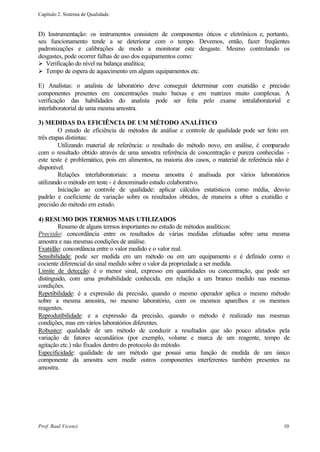 Capítulo 2. Sistema de Qualidade.


D) Instrumentação: os instrumentos consistem de componentes óticos e eletrônicos e, portanto,
seu funcionamento tende a se deteriorar com o tempo. Devemos, então, fazer freqüentes
padronizações e calibrações de modo a monitorar este desgaste. Mesmo controlando os
desgastes, pode ocorrer falhas de uso dos equipamentos como:
Ø Verificação do nível na balança analítica;
Ø Tempo de espera de aquecimento em alguns equipamentos etc.

E) Analistas: o analista de laboratório deve conseguir determinar com exatidão e precisão
componentes presentes em concentrações muito baixas e em matrizes muito complexas. A
verificação das habilidades do analista pode ser feita pelo exame intralaboratorial e
interlaboratorial de uma mesma amostra.

3) MEDIDAS DA EFICIÊNCIA DE UM MÉTODO ANALÍTICO
         O estudo de eficiência de métodos de análise e controle de qualidade pode ser feito em
três etapas distintas:
         Utilizando material de referência: o resultado do método novo, em análise, é comparado
com o resultado obtido através de uma amostra referência de concentração e pureza conhecidas -
este teste é problemático, pois em alimentos, na maioria dos casos, o material de referência não é
disponível.
         Relações interlaboratoriais: a mesma amostra é analisada por vários laboratórios
utilizando o método em teste - é denominado estudo colaborativo.
         Iniciação ao controle de qualidade: aplicar cálculos estatísticos como média, desvio
padrão e coeficiente de variação sobre os resultados obtidos, de maneira a obter a exatidão e
precisão do método em estudo.

4) RESUMO DOS TERMOS MAIS UTILIZADOS
        Resumo de alguns termos importantes no estudo de métodos analíticos:
Precisão: concordância entre os resultados de várias medidas efetuadas sobre uma mesma
amostra e nas mesmas condições de análise.
Exatidão: concordância entre o valor medido e o valor real.
Sensibilidade: pode ser medida em um método ou em um equipamento e é definido como o
cociente diferencial do sinal medido sobre o valor da propriedade a ser medida.
Limite de detecção: é o menor sinal, expresso em quantidades ou concentração, que pode ser
distinguido, com uma probabilidade conhecida. em relação a um branco medido nas mesmas
condições.
Repetibilidade: é a expressão da precisão, quando o mesmo operador aplica o mesmo método
sobre a mesma amostra, no mesmo laboratório, com os mesmos aparelhos e os mesmos
reagentes.
Reprodutibilidade: e a expressão da precisão, quando o método é realizado nas mesmas
condições, mas em vários laboratórios diferentes.
Robustez: qualidade de um método de conduzir a resultados que são pouco afetados pela
variação de fatores secundários (por exemplo, volume e marca de um reagente, tempo de
agitação etc.) não fixados dentro do protocolo do método.
Especificidade: qualidade de um método que possui uma função de medida de um único
componente da amostra sem medir outros componentes interferentes também presentes na
amostra.




Prof. Raul Vicenzi                                                                             10
 