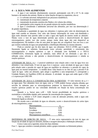 Capítulo 3. Umidade em Alimentos.



4 – A ÁGUA NOS ALIMENTOS
        A água é um nutriente absolutamente essencial, participando com 60 a 65 % do corpo
humano e da maioria dos animais. Dentre as várias funções da água no organismo, cita-se:
        a - é o solvente universal, indispensável aos processos metabólicos;
        b - manutenção da temperatura corporal;
        c - manutenção da pressão osmótica dos fluídos e do volume das células;
        d - participação como reagente de um grande número de reações metabólicas.
        A água é considerada o adulterante universal dos alimentos, por isso sua determinação é
de grande importância.
        Usualmente a quantidade de água nos alimentos é expressa pelo valor da determinação da
água total contida no alimento. Este valor não fornece informações de como está distribuída a
água neste alimento nem permite saber se toda a água está ligada do mesmo modo ao alimento.
Muitas vezes o teor de água determinado permite que ocorra o desenvolvimento de algum
microorganismo, porém isso não ocorre, porque muita desta água não está disponível ao
microorganismo. Há também o fato de uma parte da água não ser congelável. Isso nos leva a crer
que existem moléculas de água com propriedades e distribuição diferentes no mesmo alimento.
        Pode-se concluir que há dois tipos de água nos alimentos: ÁGUA LIVRE, que é aquela
fracamente ligada ao substrato, funcionando como solvente, permitindo o crescimento dos
microorganismos e reações químicas e que é eliminada com facilidade e a ÁGUA
COMBINADA, fortemente ligada ao substrato, mais difícil de ser eliminada e que não é
utilizada como solvente e não permite o desenvolvimento de microorganismos e retarda as
reações químicas.

ATIVIDADE DE ÁGUA (aa) - é possível estabelecer uma relação entre o teor de água livre nos
alimentos e sua conservação. O teor de água livre é expresso como atividade de água que é dada
pela relação entre a pressão de vapor de água em equilíbrio no alimento e a pressão de vapor da
água pura na mesma temperatura . A medida desse valor baseia-se no fato de que a pressão P do
vapor de água sobre um alimento, após atingir o equilíbrio a uma temperatura T, corresponde a
Umidade Relativa de Equilíbrio (URE) do alimento. A atividade da água será então igual a URE
e é expressa por URE/100.

ATIVIDADE DE ÁGUA E CONSERVAÇÃO DOS ALIMENTOS - O valor máximo da aa é 1
na água pura. Nos alimentos ricos em água, com a > 0,90, podem formar soluções diluídas que
                                                     a
servirão de substrato para os microorganismos poderem se desenvolver. Nesta situação as
reações químicas podem ter sua velocidade diminuída em função da baixa concentração dos
reagentes.
        Quando a aa baixar para o,40 - 0,80, haverá possibilidade de reações químicas e
enzimáticas a velocidades rápidas, pelo aumento da concentração dos reagentes.
        Com aa inferior a 0,30 estará atingindo a zona de adsorção primária, onde a água está
fortemente ligada ao alimento.
        De acordo com a atividade de água no alimento, ocorre o desenvolvimento de certos tipos
de microorganismos, como:
                        Microorganismo                        aa
                        Bactérias                           0,90
                        Leveduras                           0,88
                        Fungos (mofos)                      0,80
                        Microrganismos osmofílicos          0,62

ISOTERMAS DE SORÇÃO DE ÁGUA - É uma curva representativa do teor de água em
função da atividade de água no alimento, durante a secagem (desorção) e hidratação (absorção).
       Como é uma curva sigmóide, temos três fases distintas:
Fase 1 - água que constitui a camada primária, unida a grupos ionizantes ou fortemente polares;

Prof. Raul Vicenzi                                                                           11
 