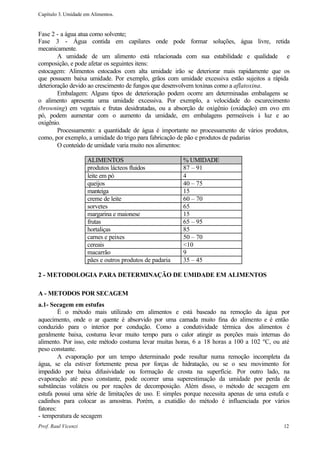 Capítulo 3. Umidade em Alimentos.


Fase 2 - a água atua como solvente;
Fase 3 - Água contida em capilares onde pode formar soluções, água livre, retida
mecanicamente.
        A umidade de um alimento está relacionada com sua estabilidade e qualidade e
composição, e pode afetar os seguintes itens:
estocagem: Alimentos estocados com alta umidade irão se deteriorar mais rapidamente que os
que possuem baixa umidade. Por exemplo, grãos com umidade excessiva estão sujeitos a rápida
deterioração devido ao crescimento de fungos que desenvolvem toxinas como a aflatoxina.
        Embalagem: Alguns tipos de deterioração podem ocorre am determinadas embalagens se
o alimento apresenta uma umidade excessiva. Por exemplo, a velocidade do escurecimento
(browning) em vegetais e frutas desidratadas, ou a absorção de oxigênio (oxidação) em ovo em
pó, podem aumentar com o aumento da umidade, em embalagens permeáveis à luz e ao
oxigênio.
        Processamento: a quantidade de água é importante no processamento de vários produtos,
como, por exemplo, a umidade do trigo para fabricação de pão e produtos de padarias
        O conteúdo de umidade varia muito nos alimentos:

                     ALIMENTOS                           % UMIDADE
                     produtos lácteos fluidos            87 – 91
                     leite em pó                         4
                     queijos                             40 – 75
                     manteiga                            15
                     creme de leite                      60 – 70
                     sorvetes                            65
                     margarina e maionese                15
                     frutas                              65 – 95
                     hortaliças                          85
                     carnes e peixes                     50 – 70
                     cereais                             <10
                     macarrão                            9
                     pães e outros produtos de padaria   35 – 45

2 - METODOLOGIA PARA DETERMINAÇÃO DE UMIDADE EM ALIMENTOS

A - METODOS POR SECAGEM
a.1- Secagem em estufas
         É o método mais utilizado em alimentos e está baseado na remoção da água por
aquecimento, onde o ar quente é absorvido por uma camada muito fina do alimento e é então
conduzido para o interior por condução. Como a condutividade térmica dos alimentos é
geralmente baixa, costuma levar muito tempo para o calor atingir as porções mais internas do
alimento. Por isso, este método costuma levar muitas horas, 6 a 18 horas a 100 a 102 ºC, ou até
peso constante.
         A evaporação por um tempo determinado pode resultar numa remoção incompleta da
água, se ela estiver fortemente presa por forças de hidratação, ou se o seu movimento for
impedido por baixa difusividade ou formação de crosta na superfície. Por outro lado, na
evaporação até peso constante, pode ocorrer uma superestimação da umidade por perda de
substâncias voláteis ou por reações de decomposição. Além disso, o método de secagem em
estufa possui uma série de limitações de uso. E simples porque necessita apenas de uma estufa e
cadinhos para colocar as amostras. Porém, a exatidão do método é influenciada por vários
fatores:
- temperatura de secagem
Prof. Raul Vicenzi                                                                          12
 