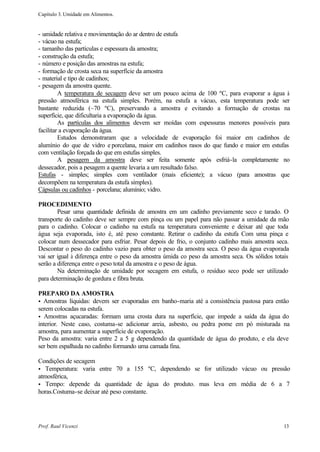 Capítulo 3. Umidade em Alimentos.


- umidade relativa e movimentação do ar dentro de estufa
- vácuo na estufa;
- tamanho das partículas e espessura da amostra;
- construção da estufa;
- número e posição das amostras na estufa;
- formação de crosta seca na superfície da amostra
- material e tipo de cadinhos;
- pesagem da amostra quente.
         A temperatura de secagem deve ser um pouco acima de 100 ºC, para evaporar a água à
pressão atmosférica na estufa simples. Porém, na estufa a vácuo, esta temperatura pode ser
bastante reduzida (~70 ºC), preservando a amostra e evitando a formação de crostas na
superfície, que dificultaria a evaporação da água.
         As partículas dos alimentos devem ser moídas com espessuras menores possíveis para
facilitar a evaporação da água.
         Estudos demonstraram que a velocidade de evaporação foi maior em cadinhos de
alumínio do que de vidro e porcelana, maior em cadinhos rasos do que fundo e maior em estufas
com ventilação forçada do que em estufas simples.
         A pesagem da amostra deve ser feita somente após esfriá-la completamente no
dessecador, pois a pesagem a quente levaria a um resultado falso.
Estufas - simples; simples com ventilador (mais eficiente); a vácuo (para amostras que
decompõem na temperatura da estufa simples).
Cápsulas ou cadinhos - porcelana; alumínio; vidro.

PROCEDIMENTO
        Pesar uma quantidade definida de amostra em um cadinho previamente seco e tarado. O
transporte do cadinho deve ser sempre com pinça ou um papel para não passar a umidade da mão
para o cadinho. Colocar o cadinho na estufa na temperatura conveniente e deixar até que toda
água seja evaporada, isto é, até peso constante. Retirar o cadinho da estufa Com uma pinça e
colocar num dessecador para esfriar. Pesar depois de frio, o conjunto cadinho mais amostra seca.
Descontar o peso do cadinho vazio para obter o peso da amostra seca. O peso da água evaporada
vai ser igual à diferença entre o peso da amostra úmida co peso da amostra seca. Os sólidos totais
serão a diferença entre o peso total da amostra e o peso de água.
        Na determinação de umidade por secagem em estufa, o resíduo seco pode ser utilizado
para determinação de gordura e fibra bruta.

PREPARO DA AMOSTRA
• Amostras líquidas: devem ser evaporadas em banho-maria até a consistência pastosa para então
serem colocadas na estufa.
• Amostras açucaradas: formam uma crosta dura na superfície, que impede a saída da água do
interior. Neste caso, costuma-se adicionar areia, asbesto, ou pedra pome em pó misturada na
amostra, para aumentar a superfície de evaporação.
Peso da amostra: varia entre 2 a 5 g dependendo da quantidade de água do produto, e ela deve
ser bem espalhada no cadinho formando uma camada fina.

Condições de secagem
• Temperatura: varia entre 70 a 155 ºC, dependendo se for utilizado vácuo ou pressão
atmosférica,
• Tempo: depende da quantidade de água do produto. mas leva em média de 6 a 7
horas.Costuma-se deixar até peso constante.




Prof. Raul Vicenzi                                                                             13
 