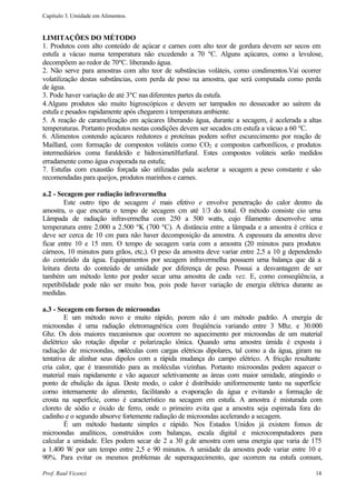 Capítulo 3. Umidade em Alimentos.


LIMITAÇÕES DO MÉTODO
1. Produtos com alto conteúdo de açúcar e carnes com alto teor de gordura devem ser secos em
estufa a vácuo numa temperatura não excedendo a 70 ºC. Alguns açúcares, como a levulose,
decompõem ao redor de 70ºC. liberando água.
2. Não serve para amostras com alto teor de substâncias voláteis, como condimentos.Vai ocorrer
volatilização destas substâncias, com perda de peso na amostra, que será computada como perda
de água.
3. Pode haver variação de até 3ºC nas diferentes partes da estufa.
4.Alguns produtos são muito higroscópicos e devem ser tampados no dessecador ao saírem da
estufa e pesados rapidamente após chegarem à temperatura ambiente.
5. A reação de caramelização em açúcares liberando água, durante a secagem, é acelerada a altas
temperaturas. Portanto produtos nestas condições devem ser secados cm estufa a vácuo a 60 ºC.
6. Alimentos contendo açúcares redutores e proteínas podem sofrer escurecimento por reação de
Maillard, com formação de compostos voláteis como CO2 e compostos carbonílicos, e produtos
intermediários coma furaldeído e hidroximetilfurfural. Estes compostos voláteis serão medidos
erradamente como água evaporada na estufa;
7. Estufas com exaustão forçada são utilizadas pala acelerar a secagem a peso constante e são
recomendadas para queijos, produtos marinhos e carnes.

a.2 - Secagem por radiação infravermelha
        Este outro tipo de secagem é mais efetivo e envolve penetração do calor dentro da
amostra, o que encurta o tempo de secagem cm até 1/3 do total. O método consiste cio urna
Lâmpada de radiação infravermelha com 250 a 500 watts, cujo filamento desenvolve uma
temperatura entre 2.000 a 2.500 ºK (700 ºC). A distância entre a lâmpada e a amostra é crítica e
deve ser cerca de 10 cm para não haver decomposição da amostra. A espessura da amostra deve
ficar entre 10 e 15 mm. O tempo de secagem varia com a amostra (20 minutos para produtos
cárneos, 10 minutos para grãos, etc,). O peso da amostra deve variar entre 2,5 a 10 g dependendo
do conteúdo da água. Equipamentos por secagem infravermelha possuem urna balança que dá a
leitura direta do conteúdo de umidade por diferença de peso. Possui a desvantagem de ser
também um método lento por poder secar urna amostra de cada vez. E, como conseqüência, a
repetibilidade pode não ser muito boa, pois pode haver variação de energia elétrica durante as
medidas.

a.3 - Secagem em fornos de microondas
         E um método novo e muito rápido, porem não é um método padrão. A energia de
microondas é urna radiação eletromagnética com freqüência variando entre 3 Mhz. e 30.000
Ghz. Os dois maiores mecanismos que ocorrem no aquecimento por microondas de um material
dielétrico são rotação dipolar e polarização iônica. Quando urna amostra úmida é exposta à
radiação de microondas, m   oléculas com cargas elétricas dipolares, tal como a da água, giram na
tentativa de alinhar seus dipolos com a rápida mudança do campo elétrico. A fricção resultante
cria calor, que é transmitido para as moléculas vizinhas. Portanto microondas podem aquecer o
material mais rapidamente e vão aquecer seletivamente as áreas com maior umidade, atingindo o
ponto de ebulição da água. Deste modo, o calor é distribuído uniformemente tanto na superfície
corno internamente do alimento, facilitando a evaporação da água e evitando a formação de
crosta na superfície, como é característico na secagem em estufa. A amostra é misturada com
cloreto de sódio e óxido de ferro, onde o primeiro evita que a amostra seja espirrada fora do
cadinho e o segundo absorve fortemente radiação de microondas acelerando a secagem.
         É um método bastante simples e rápido. Nos Estados Unidos já existem fomos de
microondas analíticos, construídos com balanças, escala digital e microcomputadores para
calcular a umidade. Eles podem secar de 2 a 30 g de amostra com uma energia que varia de 175
a 1.400 W por um tempo entre 2,5 e 90 minutos. A umidade da amostra pode variar entre 10 e
90%. Para evitar os mesmos problemas de superaquecimento, que ocorrem na estufa comum,

Prof. Raul Vicenzi                                                                            14
 