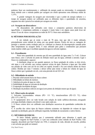Capítulo 3. Umidade em Alimentos.


podemos fazer um monitoramento e calibração da energia usada no microondas. A comparação
deste método com o método padrão por secagem em estufa apresentou uma diferença média de
1,15%.
       A grande vantagem da secagem por microondas é que o poder da energia radiante e o
tempo de secagem podem ser calibrados para os diferentes tipos e quantidades de amostras,
enquanto isto não é possível no método por secagem em estufa.

a.4 - Secagem em dissecadores
        Os dissecadores são utilizados com vácuo e compostos químicos absorventes de
água.Porém, à temperatura ambiente, a secagem é muito lenta e em alguns casos pode levar até
meses. O uso de vácuo e temperatura ao redor de 50 ºC é bem mais satisfatório.

B. MÉTODOS POR DESTILAÇÃO
        E um método que já existe a mais de 70 anos, mas que não é muito utilizado,
principalmente como método de rotina, por sua grande demora. Porém ele tem as vantagens de
proteger a amostra contra oxidação pelo ar e diminuir as chances de decomposição causada pelas
altas temperaturas na secagem direta. E mais utilizado para grãos e condimentos que possuem
muita matéria volátil, que é recolhida separada da água no solvente orgânico.

b.1 - Procedimento
        Pesar uma quantidade de amostra que dê uma quantidade de água entre 2 e 5 mL. Colocar
num frasco, com o solvente de ponto de ebulição maior que da água, cobrindo a amostra. Ligar o
frasco no condensador e aquecer.
        A destilação chega ao um quando aparecer, no frasco graduado de coleta, os dois níveis,
ode água e o de solvente, que começa aparecer acima da água. Deslocar a água que fica retida
nas paredes de vidro com um fio de cobre em espiral, lavando o fio com tolueno dentro do frasco
coletor. Destilar por mais 5 minutos e deixar esfriar para tomar a leitura do volume de água no
frasco coletor que é graduado em mL, com uma precisão de até 0,01 mL.

b.2 - Dificuldades do método
1. Precisão relativamente baixa do frasco coletor.
2. Dificuldades na leitura do menisco.
3. Aderência de gotas de água no vidro.
4. Solubilidade da água no solvente de destilação
5. Evaporação incompleta da água.
6. Destilação de produtos solúveis em água (com pontos de ebulição menor que da água).

b.3 - Observações do método
1. Solventes recomendados: tolueno (PE= 111 ºC), tetracloroetileno (PE=121 ºC), xileno
(PE=137 a 140 ºC).
2. O equipamento deve ser todo lavado com solução de ácido sulfúrico-dicromato, enxaguado
com água destilada e depois com álcool e seco após cada uso.
3. O frasco coletor deve ser calibrado com destilações sucessivas de quantidades conhecidas de
água.
4. A escolha dos vários tipos de frascos coletores existentes vai depender do volume de água
esperado na destilação; grau de calibração requerida; facilidade de escoamento e outros fatores.

C) MÉTODOS QUIMICOS
       O único método químico que é comumente utilizado para alimentos é aquele que
emprega o reagente de Karl Fischer, e é por isso conhecido como método de Karl Fischer. Este
reagente, descoberto por Karl Fischer em 1936, é composto de iodo, dióxido de enxofre, piridina
e um solvente que pode ser metanol.
Prof. Raul Vicenzi                                                                           15
 