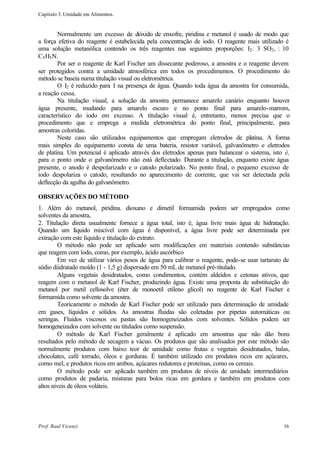 Capítulo 3. Umidade em Alimentos.


        Normalmente um excesso de d     ióxido de enxofre, piridina e metanol é usado de modo que
a força efetiva do reagente é estabelecida pela concentração de iodo. O reagente mais utilizado é
uma solução metanólica contendo os três reagentes nas seguintes proporções: I2 : 3 SO2 , : 10
C5 H5 N.
        Por ser o reagente de Karl Fischer um dissecante poderoso, a amostra e o reagente devem
ser protegidos contra a umidade atmosférica em todos os procedimentos. O procedimento do
método se baseia numa titulação visual ou eletrométrica.
        O I2 é reduzido para I na presença de água. Quando toda água da amostra for consumida,
a reação cessa.
        Na titulação visual, a solução da amostra permanece amarelo canário enquanto houver
água presente, mudando para amarelo escuro e no ponto final para amarelo-marrom,
característico do iodo em excesso. A titulação visual é, entretanto, menos precisa que o
procedimento que e emprega a medida eletrométrica do ponto final, principalmente, para
amostras coloridas.
        Neste caso são utilizados equipamentos que empregam eletrodos de platina. A forma
mais simples do equipamento consta de uma bateria, resistor variável, galvanômetro e eletrodos
de platina. Um potencial é aplicado através dos eletrodos apenas para balancear o sistema, isto é,
para o ponto onde o galvanômetro não está deflectado. Durante a titulação, enquanto existe água
presente, o anodo é despolarizado e o catodo polarizado. No ponto final, o pequeno excesso de
iodo despolariza o catodo, resultando no aparecimento de corrente, que vai ser detectada pela
deflecção da agulha do galvanômetro.

OBSERVAÇÕES DO MÉTODO
1. Além do metanol, piridina. dioxano e dimetil formamida podem ser empregados como
solventes da amostra,
2. Titulação direta usualmente fornece a água total, isto é, água livre mais água de hidratação.
Quando um líquido miscível com água é disponível, a água livre pode ser determinada por
extração com este líquido e titulação do extrato.
        O método não pode ser aplicado sem modificações em materiais contendo substâncias
que reagem com lodo, como, por exemplo, ácido ascórbico
        Em vez de utilizar vários pesos de água para calibrar o reagente, pode-se usar tartarato de
sódio diidratado moído (1 - 1,5 g) dispersado em 50 mL de metanol pré-titulado.
        Alguns vegetais desidratados, como condimentos, contém aldeídos e cetonas ativos, que
reagem com o metanol de Karl Fischer, produzindo água. Existe uma proposta de substituição do
metanol por metil cellosolve (éter de monoetil etileno glicol) no reagente de Karl Fischer e
formamida como solvente da amostra.
        Teoricamente o método de Karl Fischer pode ser utilizado para determinação de umidade
em gases, líquidos e sólidos. As amostras fluidas são coletadas por pipetas automáticas ou
seringas. Fluidos viscosos ou pastas são homogeneizados com solventes. Sólidos podem ser
homogeneizados com solvente ou titulados corno suspensão.
        O método de Karl Fischer geralmente é aplicado em amostras que não dão bons
resultados pelo método de secagem a vácuo. Os produtos que são analisados por este método são
normalmente produtos com baixo teor de umidade como frutas e vegetais desidratados, balas,
chocolates, café torrado, óleos e gorduras. É também utilizado em produtos ricos em açúcares,
corno mel, e produtos ricos em ambos, açúcares redutores e proteínas, como os cereais.
        O método pode ser aplicado também em produtos de níveis de umidade intermediários
como produtos de padaria, misturas para bolos ricas em gordura e também em produtos com
altos níveis de óleos voláteis.




Prof. Raul Vicenzi                                                                              16
 