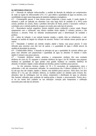 Capítulo 3. Umidade em Alimentos.


D) MÉTODOS FÍSICOS
d.1 - Absorção de radiação infravermelha: a medida da a       bsorção da radiação em comprimentos
de onda na região do infravermelho (3.0 e 6.1 µm) obtém a quantidade de água na amostra, com
sensibilidade em ppm numa larga gama de materiais orgânicos e inorgânicos.
d.2 - Cromatografia gasosa: é uma técnica pouco conhecida e pouco usada. E muito rápida (5
minutos) e pode ser aplicada em alimentos com unia larga faixa de umidade (8 a 56%) como
cereais, produtos de cereais, frutas e produtos derivados de frutas, porém é necessário verificar a
correlação com o método padrão de secagem em estufa, para cada tipo de amostra.
d.3 - Ressonância nuclear magnética: técnica também pouco conhecida e pouco usada. Requer
equipamento caro e sofisticado, mas oferece medidas muito rápidas (1 minuto), precisas e não
destroem a amostra. Pode ser utilizada simultaneamente para a determinação de umidade e
gordura.
d.4 - índice de refração: é um método bastante simples e rápido, feito no refratômetro, e está
baseado na medida do ângulo de refração da amostra. Porém é um método menos preciso que os
outros.
d.5 - Densidade: é também um método simples, rápido e barato, mas pouco preciso. E mais
utilizado para amostras com alto teor de açúcar, e a quantidade de água é obtida através da
medida da densidade da amostra.
d.6 - Condutividade elétrica: é baseado no princípio de que a quantidade de corrente elétrica que
passa num alimento será proporcional à quantidade de água no alimento. O método é muito
rápido (1 minuto), mas pouco preciso.
d.7 - Constante dielétrica: amido, proteínas e componentes similares têm uma constante
dielétrica de cerca de 10, enquanto a constante dielétrica da água é de 80. Portanto uma pequena
mudança na quantidade de água produz uma grande mudança na constante dielétrica do
alimento. O método é rápido e muito utilizado em farinhas, porém é também pouco preciso.
         As três primeiras técnicas citadas (A, B e C) necessitam de equipamentos caros e
sofisticados e não são comumente utilizadas. As características dos 4 últimos métodos (D, E, F e
G) são que eles são simples, rápidos e baratos, mas também pouco precisos. Além disso, nos dois
últimos (F e G), que são métodos elétricos, as medidas podem ser afetadas pelas texturas dos
alimentos, tipo de embalagem, teor de metais, temperatura e distribuição de água no alimento.
São bastante utilizados para avaliação de matéria-prima e durante o processamento. Porém deve-
se ter em mente dois cuidados na sua utilização: correção para temperatura e calibração
necessária para cada tipo de alimento.




Prof. Raul Vicenzi                                                                              17
 