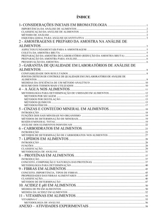 ÍNDICE

1- CONSIDERAÇÕES INICIAIS EM BROMATOLOGIA ................................................................. 1
   IMPORTÂNCIA DA ANÁLISE DE ALIMENTOS .................................................................................................................... 2
   CLASSIFICAÇÁO DA ANÁLISE DE ALIMENTOS ................................................................................................................ 2
   MÉTODO DE ANÁLISE .................................................................................................................................................................. 2
   ESQUEMA GERAL PA RA ANÁLISE QUANTITATIVA ....................................................................................................... 3
2 - AMOSTRAGENS E PREPARO DA AMOSTRA NA ANÁLISE DE
ALIMENTOS................................................................................................................................................................................. 5
   ASPECTOS FUNDAMENTAIS PARA A AMOSTRAGEM:................................................................................................... 5
   COLETA DA AMOSTRA BRUTA: ............................................................................................................................................... 5
   PREPARAÇÃO DA AMOSTRA DO LABORATÓRIO (REDUÇÃO DA AMOSTRA BRUTA) .................................... 6
   PREPARAÇÃO DA AMOSTRA PARA ANÁLISE.................................................................................................................... 6
   PRESERVAÇÃO DA AMOSTRA:................................................................................................................................................. 6
3 - GARANTIA DE QUALIDADE EM LABORATÓRIOS DE ANÁLISE DE
ALIMENTOS................................................................................................................................................................................. 8
  CONFIABILIDADE DOS RESULTADOS................................................................................................................................... 8
  PONTOS CRITICOS DE CONTROLE DE QUALIDADE EM UM LABORATÓRIO DE ANÁLISE DE
  ALIMENTOS ....................................................................................................................................................................................... 8
  MEDIDAS DA EFICIÊNCIA DE UM MÉTODO ANALÍTICO ............................................................................................ 10
  RESUMO DOS TERMOS MAIS UTILIZADOS ....................................................................................................................... 10
4 – A ÁGUA NOS ALIMENTOS .............................................................................................................................. 11
  METODOLOGIA PARA DETERMINAÇÃO DE UMIDADE EM ALIMENTOS ............................................................ 12
    METODOS POR SECAGEM .................................................................................................................................................... 12
    MÉTODOS POR DESTILAÇÃO.............................................................................................................................................. 15
    MÉTODOS QUIMICOS ............................................................................................................................................................. 15
    MÉTODOS FÍSICOS ................................................................................................................................................................... 17
5 - CINZAS E CONTEÚDO MINERAL EM ALIMENTOS............................................................. 18
   INTRODUÇÃO ................................................................................................................................................................................. 18
   FUNÇÕES DOS SAIS MINERAIS NO ORGANISMO: .......................................................................................................... 19
   MÉTODOS DE DETERMINAÇÃO DE MINERAIS................................................................................................................ 19
   RESÍDUO MINERAL TOTAL...................................................................................................................................................... 19
   ANÁLISE DOS ELEMENTOS INDIVIDUAIS ......................................................................................................................... 22
6 - CARBOIDRATOS EM ALIMENTOS.......................................................................................................... 23
   INTRODUÇÃO ................................................................................................................................................................................. 23
   MÉTODOS DE DETERMINAÇÃO DE CARBOIDRATOS NOS ALIMENTOS .............................................................. 27
7 - LIPÍDIOS EM ALIMENTOS ................................................................................................................................ 28
   INTRODUÇÃO ................................................................................................................................................................................. 28
   FUNCÕES .......................................................................................................................................................................................... 28
   CLASSIFICAÇÃO............................................................................................................................................................................ 29
   METODOLOGIA DE ANÁLI SE................................................................................................................................................... 31
8 – PROTEÍNAS EM ALIMENTOS....................................................................................................................... 37
  INTRODUÇÃO................................................................................................................................................................................. 37
  CONCEITO, COMPOSIÇÃO E NATUREZA DAS PROTEÍNAS. ....................................................................................... 37
  METODOLOGIA PARA DETERMINAÇÃO............................................................................................................................ 40
9 - FIBRAS EM ALIMENTOS .................................................................................................................................... 45
  CONCEITO, IMPORTÂNCIA, TIPOS DE FIBRAS................................................................................................................. 45
  PROPRIEDADES DAS FIBRAS ALIMENTARES .................................................................................................................. 45
  CLASSIFICAÇÃO............................................................................................................................................................................ 46
  MÉTODOS DE DETERMINAÇÃO ............................................................................................................................................. 47
10. ACIDEZ E pH EM ALIMENTOS.................................................................................................................... 50
  MEDIDA DE PH EM ALIM ENTOS ............................................................................................................................................ 50
  MEDIDA DA ACIDEZ EM ALIMENTOS ................................................................................................................................. 52
11 - VITAMINAS EM ALIMENTOS .................................................................................................................... 55
  VITAMINA C.................................................................................................................................................................................... 55
    METODOLOGIA DE ANÁLI SE.............................................................................................................................................. 56
ANEXO – ATIVIDADES EXPERIMENTAIS .............................................................................................. 58
 