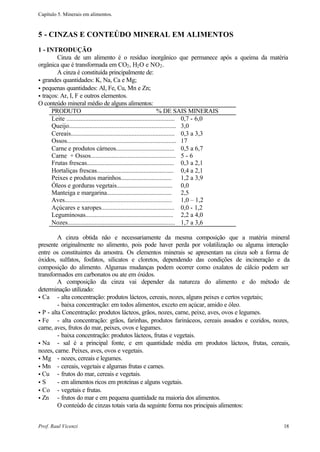 Capítulo 5. Minerais em alimentos.



5 - CINZAS E CONTEÚDO MINERAL EM ALIMENTOS
1 - INTRODUÇÃO
        Cinza de um alimento é o resíduo inorgânico que permanece após a queima da matéria
orgânica que é transformada em CO2 , H2 O e NO2 .
        A cinza é constituída principalmente de:
• grandes quantidades: K, Na, Ca e Mg;
• pequenas quantidades: AI, Fe, Cu, Mn e Zn;
• traços: Ar, I, F e outros elementos.
O conteúdo mineral médio de alguns alimentos:
      PRODUTO                                                       % DE SAIS MINERAIS
      Leite .................................................................... 0,7 - 6,0
      Queijo................................................................... 3,0
      Cereais................................................................. 0,3 a 3,3
      Ossos.................................................................... 17
      Carne e produtos cárneos..................................... 0,5 a 6,7
      Carne + Ossos..................................................... 5 - 6
      Frutas frescas....................................................... 0,3 a 2,1
      Hortaliças frescas................................................. 0,4 a 2,1
      Peixes e produtos marinhos................................. 1,2 a 3,9
      Óleos e gorduras vegetais.................................... 0,0
      Manteiga e margarina.......................................... 2,5
      Aves................................................................... 1,0 – 1,2
      Açúcares e xaropes.............................................. 0,0 - 1,2
      Leguminosas........................................................ 2,2 a 4,0
      Nozes................................................................... 1,7 a 3,6

         A cinza obtida não e necessariamente da mesma composição que a matéria mineral
presente originalmente no alimento, pois pode haver perda por volatilização ou alguma interação
entre os constituintes da amostra. Os elementos minerais se apresentam na cinza sob a forma de
óxidos, sulfatos, fosfatos, silicatos e cloretos, dependendo das condições de incineração e da
composição do alimento. Algumas mudanças podem ocorrer como oxalatos de cálcio podem ser
transformados em carbonatos ou ate em óxidos.
         A composição da cinza vai depender da natureza do alimento e do método de
determinação utilizado:
• Ca - alta concentração: produtos lácteos, cereais, nozes, alguns peixes e certos vegetais;
         - baixa concentração: em todos alimentos, exceto em açúcar, amido e óleo.
• P - alta Concentração: produtos lácteos, grãos, nozes, carne, peixe, aves, ovos e legumes.
• Fe     - alta concentração: grãos, farinhas, produtos farináceos, cereais assados e cozidos, nozes,
carne, aves, frutos do mar, peixes, ovos e legumes.
         - baixa concentração: produtos lácteos, frutas e vegetais.
• Na - sal é a principal fonte, e em quantidade média em produtos lácteos, frutas, cereais,
nozes, carne. Peixes, aves, ovos e vegetais.
• Mg - nozes, cereais e legumes.
• Mn - cereais, vegetais e algumas frutas e carnes.
• Cu - frutos do mar, cereais e vegetais.
•S       - em alimentos ricos em proteínas e alguns vegetais.
• Co - vegetais e frutas.
• Zn     - frutos do mar e em pequena quantidade na maioria dos alimentos.
         O conteúdo de cinzas totais varia da seguinte forma nos principais alimentos:


Prof. Raul Vicenzi                                                                                18
 