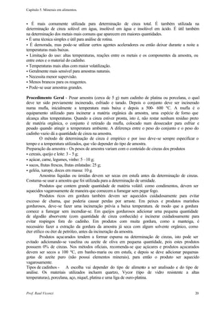 Capítulo 5. Minerais em alimentos.


•  É mais comumente utilizada para determinação de cinza total. É também utilizada na
determinação de cinza solúvel em água, insolúvel em água e insolúvel em ácido. É útil também
na determinação dos metais mais comuns que aparecem em maiores quantidades.
• É uma técnica simples e útil para análise de rotina.
• É demorada, mas pode-se utilizar certos agentes aceleradores ou então deixar durante a noite a
temperaturas mais baixas.
• Limitação do uso: altas temperaturas, reações entre os metais e os componentes da amostra, ou
entre estes e o material do cadinho.
• Temperaturas mais altas com maior volatilização.
• Geralmente mais sensível para amostras naturais.
• Necessita menor supervisão.
• Menos brancos para os reagentes.
• Pode-se usar amostras grandes.

Procedimento Geral - Pesar amostra (cerca de 5 g) num cadinho de platina ou porcelana, o qual
deve ter sido previamente incinerado, esfriado e tarado. Depois o conjunto deve ser incinerado
numa mufla, inicialmente a temperatura mais baixa e depois a 500- 600 ºC. A mufla é o
equipamento utilizado para incinerar a matéria orgânica da amostra, uma espécie de forno que
alcança altas temperaturas. Quando a cinza estiver pronta, isto é, não restar nenhum resíduo preto
de matéria orgânica, o conjunto é retirado da mufla, colocado num dessecador para esfriar e
pesado quando atingir a temperatura ambiente. A diferença entre o peso do conjunto e o peso do
cadinho vazio dá a quantidade de cinza na amostra.
         O método de determinação de cinza é empírico e por isso deve-se sempre especificar o
tempo e a temperatura utilizados, que vão depender do tipo de amostra.
Preparação da amostra - Os pesos de amostra variam com o conteúdo de cinzas dos produtos
• cereais, queijo e leite: 3 - 5 g;
• açúcar, carne, legumes, vinho: 5 –10 g;
• sucos, frutas frescas, frutas enlatadas: 25 g;
• geléia, xarope, doces em massa: 10 g.
         Amostras líquidas ou úmidas devem ser secas em estufa antes da determinação de cinzas.
Costuma-se usar a amostra que foi utilizada para a determinação de umidade.
         Produtos que contem grande quantidade de matéria volátil. como condimentos, devem ser
aquecidos vagarosamente de maneira que comecem a fumegar sem pegar fogo.
         Produtos ricos em gordura também devem ser aquecidos cuidadosamente para evitar
excesso de chama, que poderia causar perdas por arraste. Em peixes e produtos marinhos
gordurosos, deve-se fazer uma incineração prévia a baixa temperatura. de modo que a gordura
comece a fumegar sem incendiar-se. Em queijos gordurosos adicionar urna pequena quantidade
de algodão absorvente (com quantidade de cinza conhecida) e incinerar cuidadosamente para
evitar respingos fora do cadinho. Em produtos com muita gordura, como a manteiga, é
necessário fazer a extração da gordura da amostra já seca com algum solvente orgânico, como
éter etílico ou éter de petróleo, antes da incineração da amostra.
         Produtos açucarados tendem a formar espuma na determinação de cinzas, isto pode ser
evitado adicionando-se vaselina ou azeite de oliva em pequena quantidade, pois estes produtos
possuem 0% de cinzas. Nos métodos oficiais, recomenda-se que açúcares e produtos açucarados
devem ser secos a 100 ºC, em banho-maria ou em estufa, e depois se deve adicionar pequenas
gotas de azeite puro (não possui elementos minerais), para então o produto ser aquecido
vagarosamente.
Tipos de cadinhos - A escolha vai depender do tipo de alimento a ser analisado e do tipo de
análise. Os materiais utilizados incluem quartzo, Vycor (tipo de vidro resistente a altas
temperaturas), porcelana, aço, níquel, platina e uma liga de ouro-platina.


Prof. Raul Vicenzi                                                                             20
 