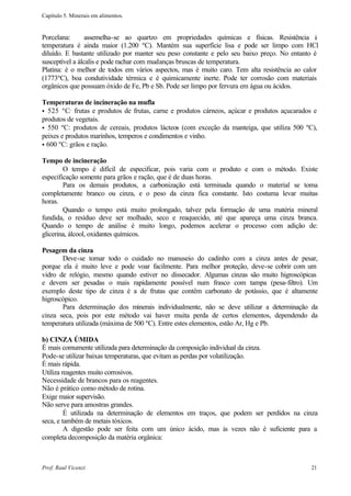 Capítulo 5. Minerais em alimentos.


Porcelana:       assemelha-se ao quartzo em propriedades químicas e físicas. Resistência à
temperatura é ainda maior (1.200 ºC). Mantém sua superfície lisa e pode ser limpo com HCl
diluído. E bastante utilizado por manter seu peso constante e pelo seu baixo preço. No entanto é
susceptível a álcalis e pode rachar com mudanças bruscas de temperatura.
Platina: é o melhor de todos em vários aspectos, mas é muito caro. Tem alta resistência ao calor
(1773ºC), boa condutividade térmica e é quimicamente inerte. Pode ter corrosão com materiais
orgânicos que possuam óxido de Fe, Pb e Sb. Pode ser limpo por fervura em água ou ácidos.

Temperaturas de incineração na mufla
• 525 ºC: frutas e produtos de frutas, carne e produtos cárneos, açúcar e produtos açucarados e
produtos de vegetais.
• 550 ºC: produtos de cereais, produtos lácteos (com exceção da manteiga, que utiliza 500 ºC),
peixes e produtos marinhos, temperos e condimentos e vinho.
• 600 ºC: grãos e ração.

Tempo de incineração
        O tempo é difícil de especificar, pois varia com o produto e com o método. Existe
especificação somente para grãos e ração, que é de duas horas.
        Para os demais produtos, a carbonização está terminada quando o material se toma
completamente branco ou cinza, e o peso da cinza fica constante. Isto costuma levar muitas
horas.
        Quando o tempo está muito prolongado, talvez pela formação de uma matéria mineral
fundida, o resíduo deve ser molhado, seco e reaquecido, até que apareça uma cinza branca.
Quando o tempo de análise é muito longo, podemos acelerar o processo com adição de:
glicerina, álcool, oxidantes químicos.

Pesagem da cinza
       Deve-se tomar todo o cuidado no manuseio do cadinho com a cinza antes de pesar,
porque ela é muito leve e pode voar facilmente. Para melhor proteção, deve-se cobrir com um
vidro de relógio, mesmo quando estiver no dissecador. Algumas cinzas são muito higroscópicas
e devem ser pesadas o mais rapidamente possível num frasco com tampa (pesa-filtro). Um
exemplo deste tipo de cinza é a de frutas que contêm carbonato de potássio, que é altamente
higroscópico.
       Para determinação dos minerais individualmente, não se deve utilizar a determinação da
cinza seca, pois por este método vai haver muita perda de certos elementos, dependendo da
temperatura utilizada (máxima de 500 ºC). Entre estes elementos, estão Ar, Hg e Pb.

b) CINZA ÚMIDA
É mais comumente utilizada para determinação da composição individual da cinza.
Pode-se utilizar baixas temperaturas, que evitam as perdas por volatilização.
É mais rápida.
Utiliza reagentes muito corrosivos.
Necessidade de brancos para os reagentes.
Não é prático como método de rotina.
Exige maior supervisão.
Não serve para amostras grandes.
         É utilizada na determinação de elementos em traços, que podem ser perdidos na cinza
seca, e também de metais tóxicos.
         A digestão pode ser feita com um único ácido, mas às vezes não é suficiente para a
completa decomposição da matéria orgânica:



Prof. Raul Vicenzi                                                                           21
 