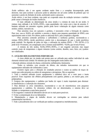 Capítulo 5. Minerais em alimentos.


Ácido sulfúrico: não é um agente oxidante muito forte e a completa decomposição pode
demorar, mas para acelerar o processo pode-se adicionar um sal como sulfato de potássio que vai
aumentar o ponto de ebulição do ácido, acelerando assim o processo.
Ácido nítrico: é um bom oxidante, mas pode ser evaporado antes da oxidação terminar e também
pode causar a formação de óxidos insolúveis.
        O mais utilizado na determinação da cinza úmida é a mistura de mais de um ácido. A
mistura mais utilizada é de H2 SO4 -HNO3 , cujas quantidades vão variar com o tipo de amostra. E
bastante utilizada em amostras vegetais, porém pode haver volatização de alguns minerais como
arsênio, selênio, mercúrio etc.
        Para amostras ricas em açúcares e gordura, é necessário evitar a formação de espuma.
Para isso, usa-se H2 SO4 até embeber a amostra e depois uma pequena quantidade de HNO3 com
aquecimento entre os dois. Por último, pode-se adicionar H2 O2 para completar a digestão.
        Para amostras contendo proteínas e carboidratos e nenhuma gordura, recomenda-se a
mistura HNO3 -HClO 4 (ácido perclórico), porém tem a desvantagem de que o ácido perclórico
pode explodir. Na digestão de grãos de trigo, a utilização da mistura HNO3 + 70% HCIO 4 (1:2)
pode levar 10 minutos, em comparação com a mistura usual deHNO3 +H2 S04 que levaria 8 horas.
        A mistura de três ácidos, H2 S04 -HNO3 -HClO 4 , é um reagente universal, mas requer
controle exato de temperatura e alguns minerais (como arsênio, c    humbo, ouro, ferro, etc.) podem
ser volatilizados.

5 - ANÁLISE DOS ELEMENTOS INDIVIDUAIS
         A cinza obtida por via úmida está pronta para ser utilizada para análise individual de cada
elemento mineral nela contido. Os métodos que são empregados nesta análise são:
• absorção atômica; emissão de chama; colorimetria; turbidimetria; titulometria.
         Todos os métodos, com exceção do último, são métodos instrumentais em que os
equipamentos utilizados são sofisticados e caros.
         Existem regras para a obtenção de resultados precisos e exatos na análise de traços de
metais que estão presentes na ordem de nanogramas e picogramas. São as seguintes:
1. Todo o material utilizado (como equipamento e cadinhos) deve ser o mais puro e inerte
possível. Estes requisitos são obtidos principalmente com quartzo, platina e, em menor grau, com
polipropileno.
2. Limpeza dos equipamentos e cadinhos por banho de vapor é muito importante para diminuir
as interferências e a adsorção dos elementos.
3. Para diminuir os erros sistemáticos, recomenda-se o uso de microtécnicas com pequenos
equipamentos e cadinhos. Se elementos voláteis vão ser determinados, o sistema deve ser
fechado e a temperatura a mais baixa possível.
4. Os reagentes e material de laboratório devem ser os mais puros possíveis.
5. Evitar a contaminação do ar no laboratório.
6. Manipulações e etapas de trabalho devem ser restringidas ao mínimo para reduzir
contaminações inevitáveis.
7. Todo o procedimento deve ser verificado por análises comparativas interlaboratoriais.




Prof. Raul Vicenzi                                                                               22
 