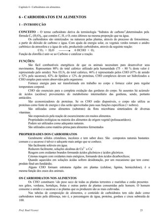 Capítulo 6 - Carboidratos em alimentos.



6 - CARBOIDRATOS EM ALIMENTOS
1 – INTRODUÇÃO

CONCEITO - O termo carboidrato deriva da terminologia “hidratos de carbono”,determinados pela
fórmula Cx (H2 O)y , que contém C, H, e O, estes últimos na mesma proporção que na água.
        Os carboidratos são sintetizados na natureza pelas plantas, através do processo de fotossíntese,
a partir do dióxido de carbono e água. Com ajuda da energia solar, os vegetais verdes tomam o anidro
carbônico da atmosfera e a água do solo, produzindo carboidratos, através da seguinte reação:
               CO2 + H2 O                     6 HCHO + O2
Função da clorofila é unir-se ao Carbono e catalizar a reação.

FUNÇÕES:
        São fácil combustíveis energéticos de que os animais necessitam para desenvolver seus
movimentos. Representam 80% do total calórico utilizado pela humanidade (75 - 80 % deste valor é
representado pelo amido). Nos EUA, do total calórico, 46% é representado pelos CHO (47% de amido
e 52% pela sacarose), 42% de lipídios e 12% de proteínas, CHO complexos devem ser hidrolizados a
CHO simples para serem absorvidos pelo organismo.
        Fornece energia para ser transformada em trabalho no corpo e fornece calor para regular
temperatura corporal.
        CHO são essenciais para a completa oxidação das gorduras do corpo. Se ausentes há acúmulo
de ácidos (acidose) provenientes do metabolismo intermediário das gorduras, sendo, portanto
antiácidos.
        São economizadores de proteínas. Se os CHO estão disponíveis, o corpo não utiliza as
proteínas como fonte de energia e elas serão aproveitadas para suas funções específicas (+ nobres).
        São utilizadas como alimentos (substrato) da flora microbiana sintetizadora de diversas
vitaminas.
        São responsáveis pela reação de escurecimento em muitos alimentos.
        Propriedades reológicas na maioria dos alimentos de origem vegetal (polissacarídeos).
        Podem ser utilizados como adoçantes naturais.
        São utilizados como matéria-prima para alimentos fermentados

PROPRIEDADES DOS CARBOIDRATOS
       Geralmente sólidos cristalinos, incolores e tem sabor doce. São compostos naturais bastantes
comuns e a sacarose é talvez o adoçante mais antigo que se conhece.
       São facilmente solúveis em água.
       Reduzem facilmente, soluções alcalinas de Cu2+ a Cu+
       Reagem com oxidantes brandos formando ácidos glicônicos e ácidos glicóricos.
       Cetonas reagem com oxidantes mais enérgicos, formando dois ácidos dicarboxílicos;
       Quando aquecidos em soluções ácidas sofrem desidratação, por um mecanismo que tem como
produto final um furaldeído;
       Alguns CHO formam estruturas rígidas em plantas (celulose, lignina, hemicelulose), é a
mesma função dos ossos dos animais.

OS CARBOIDRATOS NOS ALIMENTOS
       Os CHO constituem ¾ do peso seco de todas as plantas terrestres e marinhas e estão presentes
nos grãos, verduras, hortaliças, frutas e outras partes de plantas consumidas pelo homem. O homem
consome o amido e a sacarose e as plantas que os produzem são as mais cultivadas.
       Nas tabelas de composição de alimentos, o conteúdo de carboidratos tem sido dado como
carboidratos totais pela diferença, isto é, a percentagem de água, proteína, gordura e cinza subtraída de
100.


Prof. Raul Vicenzi                                                                               23
 