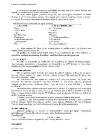 Capítulo 6 - Carboidratos em alimentos.


        A sacarose está presente em pequenas quantidades na maior parte dos vegetais. Portanto sua
ingestão em maior nível se dá através de alimentos modificados.
        Os cereais contêm pequena quantidade de açúcares, pois a maior parte é convertida em amido.
O amido é o CHO mais comum utilizado pelos vegetais como reservas energéticas. Assim, o homem
e os animais desenvolveram sistemas enzimáticos para utilizá-lo como fonte de energia .

Tabela de conteúdo de carboidratos em alguns alimentos
      ALIMENTO                                       % DE CARBOIDRATOS
   Frutas                                        6 – 12% sacarose
   Milho e batata                                15% amido
   Trigo                                         60% amido
   Farinha de trigo                              70% amido
   Condimentos                                   9 – 39% açúcares redutores
   Açúcar branco comercial                       99,5% sacarose
   Açúcar de milho                               87,5% glicose
   Mel                                           75% açúcares redutores

        As frutas maduras são doces devido a transformação do amido (reserva) em açúcares mais
simples como a sacarose, frutose, etc.
        Os produtos de origem animal contêm menos CHO matabolizável que outros alimentos. O
glicogênio é semelhante a amilopectina do amido e é metabolizável da mesma forma que este.

CLASSIFICAÇÃO
        Os CHO são classificados de acordo com o nº de carbonos que tenham, em monossacarídeos,
oligossacarídeos (dissacarídeos e trissacarídeos) e polissacarídeo. Os CHO têm um ou vários grupos
alcoólicos (-OH) e um grupo aldeído (-CHO) ou cetônico (-CO-).

MONOSSACARÍDIOS
        São os açúcares simples formados por cadeias de 3,4,5,6,7 carbonos, podendo ter um grupo
funcional aldeído (aldose) ou grupo funcional cetônico (cetoses) São moléculas de baixo peso
molecular de fórmula Cn (H2 O)n .
        Os Monossacarídeos não podem ser hidrolisados a moléculas menores, de menor peso
molecular. Na natureza encontra-se com mais facilidade as aldo-hexoses (glucose, galactose),
seguidas das aldo-pentoses (arabinose, xilose). Entre as cetoses, a mais difundida é a frutose
(cetohexose).
        O monossacarídeo existente em maior quantidade na natureza é a D       -glucose. Tem suave poder
edulcorante, é solúvel em água e álcool, desvia a luz polarizada para a direita e encontra-se no m e el
frutas. O sangue humano contém cerca de 0,8 de glicose, exceto em pessoas diabéticas que podem ter
até 10% de glicose na urina.
        A frutose é o açúcar das frutas, encontra-se em pequenas quantidades no reino animal.
        A galactose é um monossacarídeo resultante do desdobramento da lactose. Não se encontra
livre na natureza, embora faça parte do cérebro, como glucídio estrutural e daí sua importância.
Também faz parte de alguns compostos pectínicos, na formação dos ácidos galacturônicos.

DISSACARÍDEOS
        Polímeros compostos de resíduos de monossacarídeos unidos por ligação hemiacatálica
(glicosídica), em nº de dois. São solúveis em água e muito abundantes na natureza.
Fórmula geral é:
        2 C6 H12 O6                            C12 H10 O5 + H2 O
Entre os dissacarídeos de maior importância, tem: Sacarose, Maltose e Lactose.

SACAROSE

Prof. Raul Vicenzi                                                                              24
 