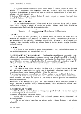 Capítulo 6 - Carboidratos em alimentos.


        É o açúcar resultante da união da glicose com a frutose. É o açúcar da cana-de-açúcar e da
beterraba. É o dissacarídeo mais importante, tanto pela freqüência como pela importância na
alimentação humana.Também se encontra em todas as plantas que fotossintetizam. A sacarose já era
utilizada a 300 anos antes de Cristo.
É facilmente hidrolisada por soluções diluídas de ácidos minerais ou enzimas (invertases) com
formação de D-glucose e D-frutose.

INVERSÃO DA SACAROSE:
         No processo de hidrólise química ou enzimática ocorre a inversão da rotação ótica da solução
inicial, motivo pelo qual o processo de hidrólise da sacarose é também conhecido por inversão da
sacarose e o produto final é conhecido como açúcar invertido.
                                                 +
                                             H
                 Sacarose + H2 O                     D-Frutopiranose + D-Glucopiranose
                                          enzimas

MALTOSE
       É o açúcar do malte (maltobiose), é o elemento básico da estrutura do amido. Pode ser
produzida pela hidrólise ácida / enzimática ou fermentação (cerveja). É bastante solúvel em água e
pela ação da enzima alfa-glucosidase (maltase) é hidrolisada em 2 D-glucose. É encontrada na cevada
malteada e grãos germinados, também nos animais, durante a digestão ocorre à hidrólise do amido,
produzindo maltose.

LACTOSE
        É o açúcar do leite, encontra-se apenas neste alimento (4 - 5 %), desdobrando-se através de
hidrólise enzimática (lactase) em D-Glucose + D-Galactose.

CLASSIFICAÇÃO DOS DISSACARÍDIOS - Os dissacarídeos classificam-se em redutores e não
redutores. Os redutores são aqueles que possuem apenas um grupo hidroxílico envolvido na ligação de
monossacarídeos e reduzem soluções alcalinas como a de Fehling. Os não-redutores possuem os dois
grupos hidroxílicos envolvidos na ligação glicosídica de monossacarídeos não reduzindo a solução de
Fehling. A sacarose é um açúcar não redutor enquanto a lactose e a maltose são redutores.

POLISSACARÍDEOS
        São macromoléculas naturais, ocorrendo em quase todos os organismos vivos. São formados
pela condensação de monossacarídeos, unidos entre si pelas ligações glicosídicas. Possuem alto peso
molecular e podem ter cadeias lineares, ramificadas e cíclicas (Ex. dextrinas)
Os polissacarídeos de menor peso molecular são solúveis em água e, esta solubilidade diminui com o
peso da molécula e com associações entre moléculas. Aqueles mais insolúveis são os encontrados nas
paredes celulares e sua função nos vegetais é a de reforçar e estrutura, por isso são denominados
polissacarídeos estruturais.
Nomenclatura - São designados pelo sufixo “ana”, assim, glucose dá origem a glucanas; arabinose dá
origem a arabinana ou arabanas. Também são denominados por nomes já consagrados pelo uso como
amido, celulose, pectinas, etc.

CLASSIFICAÇÃO E FUNÇÕES
        São classificados em homoglicanas e heteroglicanas, quando formado por uma única espécie
ou diferentes espécies de monossacarídeos.
Na natureza, estes polímeros têm diversas funções:
        -Fazem parte de estruturas da parede celular de vegetais (celulose, pectina, hemicelulose), ou
de animais (quitina).
        - Servem de reservas metabólicas de plantas (amido, frutanas, dextranas) e de animais
(glicogênio)


Prof. Raul Vicenzi                                                                            25
 