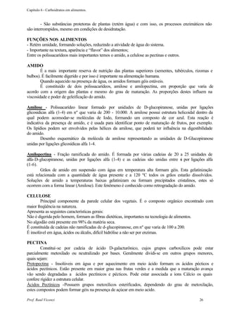 Capítulo 6 - Carboidratos em alimentos.


        - São substâncias protetoras de plantas (retém água) e com isso, os processos enzimáticos não
são interrompidos, mesmo em condições de desidratação.

FUNÇÕES NOS ALIMENTOS
- Retém umidade, formando soluções, reduzindo a atividade de água do sistema.
- Importante na textura, aparência e “flavor” dos alimentos;
Entre os polissacarídeos mais importantes temos o amido, a celulose as pectinas e outros.

AMIDO
        É a mais importante reserva de nutrição das plantas superiores (sementes, tubérculos, rizomas e
bulbos). É facilmente digerido e por isso é importante na alimentação humana.
        Quando aquecido na presença de água, os amidos formam géis estáveis.
        É constituído de dois polissacarídeos, amilose e amilopectina, em proporção que varia de
acordo com a origem das plantas e mesmo do grau de maturação. As proporções destes influem na
viscosidade e poder de geleificação do amido.

Amilose - Polissacarídeo linear formado por unidades de D-glucopiranose, unidas por ligações
glicosidicas alfa (1-4) em nº que varia de 200 - 10.000. A amilose possui estrutura helicoidal dentro da
qual podem acomodar-se moléculas de Iodo, formando um composto de cor azul. Esta reação é
indicativa da presença de amido, e é usada para identificar ponto de maturação de frutos, por exemplo.
Os lipídios podem ser envolvidos pelas hélices da amilose, que poderá ter influência na digestibilidade
do amido.
        Desenho esquemático da molécula da amilose representando as unidades de D-Glucopiranose
unidas por ligações glicosídicas alfa 1-4.

Amilopectina - Fração ramificada do amido. É formada por várias cadeias de 20 a 25 unidades de
alfa-D-glucopiranose, unidas por ligações alfa (1-4) e as cadeias são unidas entre s por ligações alfa
                                                                                    i
(1-6).
        Grãos de amido em suspensão com água em temperatura alta formam géis. Esta gelatinização
está relacionada com a quantidade de água presente e a 120 ºC todos os grãos estarão dissolvidos.
Soluções de amido a temperaturas baixas gelatinizam ou formam precipitados cristalinos, estes só
ocorrem com a forma linear (Amilose). Este fenômeno é conhecido como retrogradação do amido.

CELULOSE
        Principal componente da parede celular dos vegetais. É o composto orgânico encontrado com
maior freqüência na natureza.
Apresenta as seguintes características gerais:
Não é digerida pelo homem, formam as fibras dietéticas, importantes na tecnologia de alimentos.
No algodão está presente em 98% da matéria seca.
É constituída de cadeias não ramificadas de d-glucopiranose, em nº que varia de 100 a 200.
É insolúvel em água, ácidos ou álcalis, difícil hidrólise a não ser por enzimas.

PECTINA
        Constituí-se por cadeia de ácido D-galacturônico, cujos grupos carboxílicos pode estar
parcialmente metoxilado ou neutralizado por bases. Geralmente dividi-se em outros grupos menores,
quais sejam:
Protopectina - Insolúveis em água e por aquecimento em meio ácido formam os ácidos pécticos e
ácidos pectínicos. Estão presente em maior grau nas frutas verdes e a medida que a maturação avança
vão sendo degradadas a ácidos pectínicos e pécticos. Pode estar associada a íons Cálcio os quais
confere rigidez a estrutura celular.
Ácidos Pectínicos -Possuem grupos metoxílicos esterificados, dependendo do grau de metoxilação,
estes compostos podem formar géis na presença de açúcar em meio acido.

Prof. Raul Vicenzi                                                                              26
 