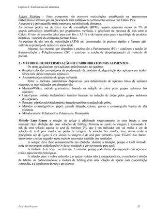 Capítulo 6 - Carboidratos em alimentos.


Ácidos Pécticos - Estes compostos não possuem metoxilações esterificando os grupamentos
carboxílicos e formam géis na presença de íons metálicos bi ou trivalentes como o íon Cálcio. P.ex.
A pectina é o polissacarídeo mais importante na indústria de alimentos.
As pectinas podem ser de baixo teor de metoxilação (BTM), quando apresenta menos de 7% de
grupos carboxílicos esterificados por grupamentos metílicos, e geleificam na presença de íons c     omo o
Cálcio. O teor de metoxilas ideal para este fim e 3,5 % e são importantes para a tecnologia de produtos
dietéticos. Também são chamadas pectinas lentas.
As pectinas de alto teor de metoxilação (ATM) são denominadas de pectinas rápidas e formam géis
estáveis na presença de açúcar em meio ácido.
        Algumas das enzimas que degradam a pectina são a Pectinesterase (PE) - catalizam a reação de
desmetoxilação e Poligalacturonase (PG) - catalizam a reação de despolimerização da molécula de
pectina.

2 - MÉTODOS DE DETERMINAÇÃO DE CARBOIDRATOS NOS ALIMENTOS
         Os testes qualitativos para açúcares estão baseados no seguinte:
Ø Reações coloridas provenientes da condensação de produtos de degradação dos açúcares em ácidos
   fortes com vários compostos orgânicos;
Ø As propriedades redutoras do grupo carbonila.
         Entre os métodos quantitativos disponíveis para determinação de açúcares totais de açúcares
redutores, os mais utilizados em alimentos são:
Ø Munson-Walker: método gravimétrico baseado na redução de cobre pelos grupos redutores dos
   açúcares;
Ø Lane-Eynon: método titulométrico também baseado na redução de cobre pelos grupos redutores
   dos açúcares
Ø Somogy: método microtitulométrico baseado também na redução do cobre.
Ø Métodos cromatográficos: papel, camada delgada, coluna, gasosa e cromatografia líquida de alta
   eficiência
Ø Métodos óticos: Refratometria, Polarimetria, Densimetria

Método Lane -Eynon: a solução de açúcar é adicionado vagarosamente de uma bureta a uma
mistura(1:1)em ebulição das duas soluções de Fehling. Próximo ao ponto de viragem é adicionado 1
mL de uma solução aquosa de azul de metileno 2%, que é um indicador que vai mudar a cor da
solução de azul para incolor no ponto de viragem. A solução fica incolor, mas, como existe o
precipitado cor de tijolo, a cor visível da viragem é de azul para vermelho tijolo. Existem dois fatores
importantes a serem seguidos neste método para maior exatidão dos resultados.
        A solução deve ficar constantemente em ebulição durante a titulação, porque o CuO formado
pode ser novamente oxidado pelo O2 do ar, mudando a cor novamente para azul;
        A titulação deve levar no máximo 3 minutos, porque pode haver decomposição dos açúcares
com o aquecimento prolongado.
        A relação entre o cobre reduzido e o açúcar redutor não é estequiométrica, o resultado é obtido
da tabelas ou padronizando-se a mistura de Fehling com uma solução de açúcar com concentração
conhecida, e é geralmente expresso em glicose.




Prof. Raul Vicenzi                                                                               27
 
