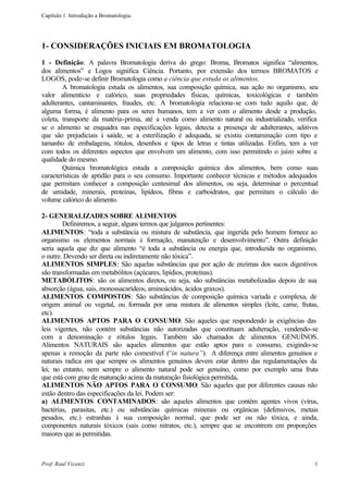 Capítulo 1. Introdução a Bromatologia.




1- CONSIDERAÇÕES INICIAIS EM BROMATOLOGIA
1 - Definição: A palavra Bromatologia deriva do grego: Broma, Bromatos significa “alimentos,
dos alimentos” e Logos significa Ciência. Portanto, por extensão dos termos BROMATOS e
LOGOS, pode-se definir Bromatologia como a ciência que estuda os alimentos.
        A bromatologia estuda os alimentos, sua composição química, sua ação no organismo, seu
valor alimentício e calórico, suas propriedades físicas, químicas, toxicológicas e também
adulterantes, cantaminantes, fraudes, etc. A bromatologia relaciona-se com tudo aquilo que, de
alguma forma, é alimento para os seres humanos, tem a ver com o alimento desde a produção,
coleta, transporte da matéria-prima, até a venda como alimento natural ou industrializado, verifica
se o alimento se enquadra nas especificações legais, detecta a presença de adulterantes, aditivos
que são prejudiciais à saúde, se a esterilização é adequada, se existiu contaminação com tipo e
tamanho de embalagens, rótulos, desenhos e tipos de letras e tintas utilizadas. Enfim, tem a ver
com todos os diferentes aspectos que envolvem um alimento, com isso permitindo o juízo sobre a
qualidade do mesmo.
        Química bromatológica estuda a composição química dos alimentos, bem como suas
características de aptidão para o seu consumo. Importante conhecer técnicas e métodos adequados
que permitam conhecer a composição centesimal dos alimentos, ou seja, determinar o percentual
de umidade, minerais, proteínas, lipídeos, fibras e carboidratos, que permitam o cálculo do
volume calórico do alimento.

2- GENERALIZADES SOBRE ALIMENTOS
        Definiremos, a seguir, alguns termos que julgamos pertinentes:
ALIMENTOS: “toda a substância ou mistura de substância, que ingerida pelo homem fornece ao
organismo os elementos normais à formação, manutenção e desenvolvimento”. Outra definição
seria aquela que diz que alimento “é toda a substância ou energia que, introduzida no organismo,
o nutre. Devendo ser direta ou indiretamente não tóxica”.
ALIMENTOS SIMPLES: São aquelas substâncias que por ação de enzimas dos sucos digestivos
são transformadas em metabólitos (açúcares, lipídios, proteínas).
METABÓLITOS: são os alimentos diretos, ou seja, são substâncias metabolizadas depois de sua
absorção (água, sais, monossacarídeos, aminoácidos, ácidos graxos).
ALIMENTOS COMPOSTOS: São substâncias de composição química variada e complexa, de
origem animal ou vegetal, ou formada por uma mistura de alimentos simples (leite, carne, frutas,
etc).
ALIMENTOS APTOS PARA O CONSUMO: São aqueles que respondendo às exigências das
leis vigentes, não contém substâncias não autorizadas que constituam adulteração, vendendo-se
com a denominação e rótulos legais. Também são chamados de alimentos GENUÍNOS.
Alimentos NATURAIS são aqueles alimentos que estão aptos para o consumo, exigindo-se
apenas a remoção da parte não comestível (      “in natura”). A diferença entre alimentos genuínos e
naturais radica em que sempre os alimentos genuínos devem estar dentro das regulamentações da
lei; no entanto, nem sempre o alimento natural pode ser genuíno, como por exemplo uma fruta
que está com grau de maturação acima da maturação fisiológica permitida.
ALIMENTOS NÃO APTOS PARA O CONSUMO: São aqueles que por diferentes causas não
estão dentro das especificações da lei. Podem ser:
a) ALIMENTOS CONTAMINADOS: são aqueles alimentos que contém agentes vivos (vírus,
bactérias, parasitas, etc.) ou substâncias químicas minerais ou orgânicas (defensivos, metais
pesados, etc.) estranhas à sua composição normal, que pode ser ou não tóxica, e ainda,
componentes naturais tóxicos (sais como nitratos, etc.), sempre que se encontrem em proporções
maiores que as permitidas.



Prof. Raul Vicenzi                                                                                1
 