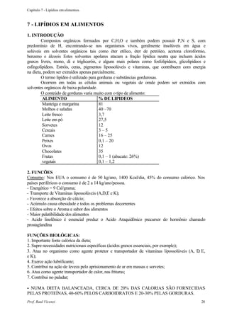 Capítulo 7 - Lipídios em alimentos.



7 - LIPÍDIOS EM ALIMENTOS
1. INTRODUÇÃO
        Compostos orgânicos formados por C,H,O e também podem possuir P,N e S, com
predomínio de H, encontrando-se nos organismos vivos, geralmente insolúveis em água e
solúveis em solventes orgânicos tais como éter etílico, éter de petróleo, acetona clorofórmio,
benzeno e álcoois Estes solventes apolares atacam a fração lipídica neutra que incluem ácidos
graxos livres, mono, di e trigliceróis, e alguns mais polares como fosfolipídeos, glicolipídeos e
esfingolipídeos. Estróis, ceras, pigmentos lipossolúveis e vitaminas, que contribuem com energia
na dieta, podem ser extraídos apenas parcialmente.
        O termo lipídeo é utilizado para gorduras e substâncias gordurosas.
        Ocorrem em todas as células animais ou vegetais de omde podem ser extraídos com
solventes orgânicos de baixa polaridade.
        O conteúdo de gorduras varia muito com o tipo de alimento:
         ALIMENTO                         % DE LIPIDEOS
         Manteiga e margarina             81
         Molhos e saladas                 40 –70
         Leite fresco                     3,7
         Leite em pó                      27,5
         Sorvetes                         12
         Cereais                          3–5
         Carnes                           16 – 25
         Peixes                           0,1 – 20
         Ovos                             12
         Chocolates                       35
         Frutas                           0,1 – 1 (abacate: 26%)
         vegetais                         0,1 – 1,2

2. FUNCÕES
Consumo: Nos EUA o consumo é de 50 kg/ano, 1400 Kcal/dia, 45% do consumo calórico. Nos
países periféricos o consumo é de 2 a 14 kg/ano/pessoa.
- Energético = 9 Cal/grama;
- Transporte de Vitaminas lipossolúveis (A,D,E e K);
- Favorece a absorção de cálcio;
- Acúmulo causa obesidade e todos os problemas decorrentes
- Efeitos sobre o Aroma e sabor dos alimentos
- Maior palatibilidade dos alimentos
- Acido linolênico é essencial produz o Acido Araquidônico precursor do hormônio chamado
prostaglandina

FUNÇÕES BIOLÓGICAS:
1. Importante fonte calórica da dieta;
2. Supre necessidades nutricionais específicas (ácidos graxos essenciais, por exemplo);
3. Atua no organismo como agente protetor e transportador de vitaminas lipossolúveis (A, D E,
                                                                                          ,
e K);
4. Exerce ação lubrificante;
5. Contribui na ação de leveza pelo aprisionamento de ar em massas e sorvetes;
6. Atua como agente transportador de calor, nas frituras;
7. Contribui no paladar;

•NUMA DIETA BALANCEADA, CERCA DE 20% DAS CALORIAS SÃO FORNECIDAS
PELAS PROTEÍNAS, 40-60% PELOS CARBOIDRATOS E 20-30% PELAS GORDURAS.
Prof. Raul Vicenzi                                                                            28
 