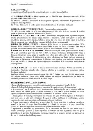Capítulo 7 - Lipídios em alimentos.


3. CLASSIFICAÇÃO
A seguinte classificação possibilita uma distinção entre os vários tipos de lipídios:

A) LIPÍDIOS SIMPLES - São compostos que por hidrólise total dão origem somente a ácidos
graxos e álcoois e são divididos em
a) Óleos e Gorduras - São ésteres de ácidos graxos e glicerol, denominados de glicerídeos e são
os lipídios mais importantes.
b) Ceras - São ésteres de ácidos graxos e monohidroxiálcoois de alto peso molecular.

GORDURA DO LEITE E DERIVADOS - Caracterizado pela composição:
30 a 40% de ácido oléico; 20 a 30% de ácido palmítico e 10 a 15% de ácido esteárico. É o único
grupo de gorduras que contém o ácido butírico (até 15%).
GRUPO DOS ÁCIDOS INSATURADOS - Pertencem a este grupo, óleos e gorduras vegetais.
Ocorre predominância dos ácidos oléico, linoleico e linolénico. Estão neste grupo os óleos de
amendoim, girassol, milho algodão, babaçu e azeite de oliva (ricos em ácido oléico e linoleico),
óleo de gérmen de trigo, soja e Iinhaça (ricos em ácido linolênico, tri-insaturado)
GRUPO DO ÁCIDO LAURICO - Contém ácido Iáurico em grandes concentrações (50%).
Contém ácidos insaturados em pequenas quantidades, o que os fazem permanecer por longos
períodos em armazenamento. Pertence a este grupo, os óleos de babaçu e dendê (azeite).
GRUPO DAS GORDURAS ANIMAIS - São constituídas por ácidos graxos saturados de 16 a
18 C em quantidade que varia até 40% e 60% de ácidos insaturados, principalmente oleico e
linoleico. Pertencem a este grupo o toucinho e os sebos, com alto ponto de fusão. As gorduras
São compostas por misturas de triglicerídeos e outras substâncias que fazem parte da natureza do
produto ou se formam no processamento. A diferença entre os óleos e as gorduras é a natureza do
ácido que esterifica o glicerol. Os óleos contêm maior quantidade de ácidos graxos insaturados do
que as gorduras.

ÁCIDOS GRAXOS - São todos os ácidos monocarboxílicos alifáticos. Podem ser saturados e
insaturados. Principais saturados são o láurico, palmítico e o esteárico e os insaturados, oleico,
linolêico e linolênico.
Gorduras animais têm ácidos com cadeias de 16 a 18 C. Ácidos com mais de 20C são comuns
em animais marinhos. Todos esses ácidos existem na natureza, principalmente na forma de
ésteres de glicerol ou de álcoois alifáticos de cadeia longa.

PROPRIEDADES DOS ÁCIDOS GRAXOS
- Forte polaridade dos grupos carboxílicos, capazes de formar com alcoois ligações de H;
- Ponto de fusão e ebulição, aumentam com o aumento da cadeia, presença de insaturações
- Ácidos com nº par de carbono tem, a temperatura de fusão mais alta que o próximo ácido da
série, porque nas cadeias pares os grupos terminais( CH3 e COOH ) estão situados em lados
opostos, se ajustando melhor umas as outras, aumentando as forças de Van der Waals.
- Ácidos graxos de menor peso molecular são solúveis em água devido às ligações de hidrogênio
que neste caso se dão entre moléculas de água e ácidos, facilitando a solubilização. Quanto
menos solúveis em água, aumenta a solubilidade em solventes orgânicos.
- Ácidos graxos pouco solúveis tem a propriedade de formar uma fina e uniforme camada na
superfície da água. O grupo hidrofílico (COOH) é dissolvido na água e o grupo hidrofóbico
(cadeia de C) se coloca paralelas umas as outras, perpendicularmente a água.
- Apresentam o fenômeno do polimorfismo, isto é, cristalizam em mais de uma forma com a
mesma composição química. É muito importante na indústria de óleos e gorduras, uma vez que a
consistência de gorduras hidrogenadas, manteiga, margarinas e gorduras animais vai depender da
forma cristalina dos ácidos graxos.


Prof. Raul Vicenzi                                                                             29
 