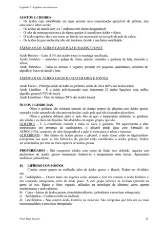 Capítulo 7 - Lipídios em alimentos.


GOSTOS E CHEIROS
- Os ácidos cuja solubilidade em água permite uma concentração apreciável de prótons, tem
odor acre e sabor azedo;
- Os ácidos de cadeia com 4 a 7 carbonos têm cheiro desagradável;
- O odor da manteiga rançosa e de alguns queijos é causado por ácidos voláteis
- O ácido capróico deve seu nome ao fato de ser encontrado na secreção da pele da cabra;
- Os ácidos de peso molecular alto são inodoros, devido a sua baixa volatilidade.

EXEMPLOS DE ÁCIDOS GRAXOS SATURADOS E FONTE

Ácido Butírico – Leite (1 5% dos ácidos totais) e manteiga rancificada,
Ácido Esteárico – sementes e polpas de frutas, animais marinhos e gorduras de leite, toucinho e
sebos;
Ácido Palmítico - Todos os animais e vegetais, presente em pequenas quantidades, sementes de
algodão e frutos de dendê e leite.

EXEMPLOS DE ÁCIDOS GRAXOS INSATURADOS E FONTES

Acido Oléico - Principal ácido de todas as gorduras, azeite de oliva (80% dos ácidos totais)
Ácido Linoléico - É o ácido poli-insaturado mais importante (2 duplas ligações), soja, milho,
algodão, girassol (75% do total);
Ácido Linolênico - Óleo de linhaça (50 % dos ácidos totais)

ÓLEOS E GORDURAS
        Óleos e gorduras são misturas naturais de ésteres neutros da glicerina com ácidos graxos
saturados e não saturados de alto peso molecular, razão pela qual são chamados glicerídeos.
        Óleos e gorduras diferem entre si pelo fato de que, a temperatura ambiente, as gorduras
são sólidas e os óleos são líquidos. São divididos em alguns grupos, que são:
GLICEROL - E o constituinte comum a todos os óleos e gorduras. Por aquecimento a altas
temperaturas em presença de catalisadores, o glicerol perde água com formação de
ACROLEINA, composto de odor desagradável e ação irritante para os olhos e mucosas.
GLICERÍDIOS - São ésteres de ácidos graxos e glicerol, e nesta classe estão os triglicerídeos
(compostos nos quais as três hidroxilas do glicerol estão esterificadas a ácidos graxos). Podem
ser constituídos por uma ou mais espécies de ácidos graxos.

PROPRIEDADES - São compostos sólidos com ponto de fusão bem definido. Aqueles com
predomínio de ácidos graxos insaturados fundem-se a temperaturas mais baixas. Apresentam
também o polimorfismo.

B)     LIPÍDIOS COMPOSTOS
       Contém outros grupos na molécula, além de ácidos graxos e álcoois. Podem ser divididos
em:
a) Fosfolipídios -. Ocorre tanto em vegetais como animais e tem em comum o ácido fosfórico e
um composto nitrogenado, além de ácido graxo. A este grupo pertence as lecitinas (presente na
gema do ovo, fígado e óleos vegetais, utilizados na tecnologia de alimento como agentes
emulsionantes e antioxidantes).
b) Ceras - ésteres de ácidos graxos, monohidroxiálcoois, carboidratos e uma base nitrogenada.
c) Sulfolipídios - Contém enxofre na molécula
d) Glicolipídeos - Não contém ácido fosfórico na molécula. São compostos que tem um ou mais
monossacarídeos e uma base nitrogenada.



Prof. Raul Vicenzi                                                                           30
 