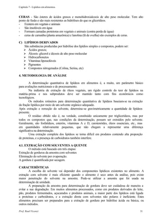 Capítulo 7 - Lipídios em alimentos.


CERAS - São ésteres de ácidos graxos e monohidroxialcoois de alto peso molecular. Tem alto
ponto de fusão e são mais resistentes as hidrólises do que os glicerídeos.
- Existem em vegetais e animais
- São insolúveis em água
- Formam camadas protetoras em vegetais e animais (contra perda de água)
- ceras de carnaúba (planta amazônica) e lanolina (lã de ovelha) são exemplos de ceras.

C) LIPÍDIOS DERIVADOS
   São substâncias produzidas por hidrólise dos lipídios simples e compostos, podem ser:
   Ø Ácidos graxos;
   Ø Álcoois: glicerol e álcoois de alto peso molecular
   Ø Hidrocarbonetos
   Ø Vitaminas lipossolúveis
   Ø Pigmentos
   Ø Compostos nitrogenados (Colina, Serina, etc)

4. METODOLOGIA DE ANÁLISE

         A determinação quantitativa de lipídeos em alimentos é, a muito, um parâmetro básico
para avaliações nutricionais e de processamento.
         Na indústria de extração de óleos vegetais, um rígido controle do teor de lipídeos na
matéria-prima e nos subprodutos deve ser mantido tanto com fins econômicos como
tecnológicos.
         Os métodos rotineiros para determinação quantitativa de lipídeos baseiam-se na extração
da fração lipídica por meio de um solvente orgânico adequado.
Após extração e remoção do solvente, determina-se gravimetricamente a quantidade de lipídeos
presente.
         O resíduo obtido não é, na verdade, constituído unicamente por triglicerídeos, mas por
todos os compostos que, nas condições da determinação, possam ser extraídos pelo solvente.
Geralmente, são fosfatídeos, esteróis, vitaminas A e D, carotenóides, óleos essenciais, etc., mas
em quantidades relativamente pequenas, que não chegam a representar uma diferença
significativa na determinação.
         Uma extração completa dos lipídeos se torna difícil em produtos contendo alta proporção
de proteínas, e a presença de carboidratos também interfere.

4.1. EXTRAÇÃO COM SOLVENTES A QUENTE
       O método está baseado em três etapas:
Extração de gorduras da amostra com solventes
Eliminação do solvente por evaporação.
A gordura é quantificada por secagem.

CARACTERÍSTICAS
        A escolha do solvente vai depender dos componentes lipídicos existentes no alimento. A
extração com solvente é mais eficiente quando o alimento é seco antes da análise, pois existe
maior penetração do solvente na amostra. Pode-se utilizar a amostra que foi usada na
determinação de umidade.
        A preparação da amostra para determinação de gordura deve ser cuidadosa de maneira a
evitar a sua degradação. Em muitos alimentos processados, como em produtos derivados do leite,
pão, produtos fermentados, açucarados e produtos animais, a maior parte dos lipídeos está ligada
a proteínas e carboidratos, e a extração direta com solventes não polares é ineficiente. Estes
alimentos precisam ser preparados para a extração de gordura por hidrólise ácida ou básica, ou
outros métodos.

Prof. Raul Vicenzi                                                                            31
 