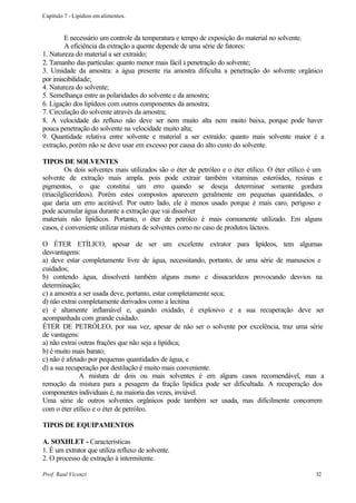 Capítulo 7 - Lipídios em alimentos.


        E necessário um controle da temperatura e tempo de exposição do material no solvente.
        A eficiência da extração a quente depende de uma série de fatores:
1. Natureza do material a ser extraído;
2. Tamanho das partículas: quanto menor mais fácil à penetração do solvente;
3. Umidade da amostra: a água presente ria amostra dificulta a penetração do solvente orgânico
por imiscibilidade;
4. Natureza do solvente;
5. Semelhança entre as polaridades do solvente e da amostra;
6. Ligação dos lipídeos com outros componentes da amostra;
7. Circulação do solvente através da amostra;
8. A velocidade do refluxo não deve ser nem muito alta nem muito baixa, porque pode haver
pouca penetração do solvente na velocidade muito alta;
9. Quantidade relativa entre solvente e material a ser extraído: quanto mais solvente maior é a
extração, porém não se deve usar em excesso por causa do alto custo do solvente.

TIPOS DE SOLVENTES
         Os dois solventes mais utilizados são o éter de petróleo e o éter etílico. O éter etílico é um
solvente de extração mais ampla. pois pode extrair também vitaminas esteróides, resinas e
pigmentos, o que constitui um erro quando se deseja determinar somente gordura
(triacilglicerídeos). Porém estes compostos aparecem geralmente em pequenas quantidades, o
que daria um erro aceitável. Por outro lado, ele é menos usado porque é mais caro, perigoso e
pode acumular água durante a extração que vai dissolver
materiais não lipídicos. Portanto, o éter de petróleo é mais comumente utilizado. Em alguns
casos, é conveniente utilizar mistura de solventes como no caso de produtos lácteos.

O ÉTER ETÍLICO, apesar de ser um excelente extrator para lipídeos, tem algumas
desvantagens:
a) deve estar completamente livre de água, necessitando, portanto, de uma série de manuseios e
cuidados;
b) contendo água, dissolverá também alguns mono e dissacarídeos provocando desvios na
determinação;
c) a amostra a ser usada deve, portanto, estar completamente seca;
d) não extrai completamente derivados como a lecitina
e) é altamente inflamável e, quando oxidado, é explosivo e a sua recuperação deve ser
acompanhada com grande cuidado.
ÉTER DE PETRÓLEO, por sua vez, apesar de nâo ser o solvente por excelência, traz uma série
de vantagens:
a) não extrai outras frações que não seja a lipídica;
b) é muito mais barato;
c) não é afetado por pequenas quantidades de água, e
d) a sua recuperação por destilação é muito mais conveniente.
              A mistura de dois ou mais solventes é em alguns casos recomendável, mas a
remoção da mistura para a pesagem da fração lipídica pode ser dificultada. A recuperação dos
componentes individuais é, na maioria das vezes, inviável.
Uma série de outros solventes orgânicos pode também ser usada, mas dificilmente concorrem
com o éter etílico e o éter de petróleo.

TIPOS DE EQUIPAMENTOS

A. SOXHLET - Características
1. É um extrator que utiliza refluxo de solvente.
2. O processo de extração á intermitente.

Prof. Raul Vicenzi                                                                                  32
 