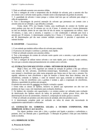Capítulo 7 - Lipídios em alimentos.


3. Pode ser utilizado somente com amostras sólidas.
4. Tem a vantagem de evitar a temperatura alta de ebulição do solvente, pois a amostra não fica
em contato com o solvente muito quente, evitando assim a decomposição da gordura da amostra.
5. A quantidade de solvente é maior porque o volume total tem que ser suficiente para atingir o
sifão do equipamento.
6. Tem a desvantagem da possível saturação do solvente que permanece em contato com a
amostra antes de ser sifonado, o que dificulta a extração.
        Existe, desde 1974, nos Estados Unidos, uma modificação do extrator de Soxhlet que
extrai gordura com éter em 30 minutos em vez de 4 horas. A amostra seca é imersa diretamente
no éter em ebulição, dentro de um copo feito de tela de arame, no equipamento em refluxo. Após
10 minutos, o copo, com a amostra, é suspenso e o éter condensado é utilizado para lavar a
amostra por 20 minutos. A determinação completa leva 2 horas e 15 minutos, e podem ser feitas
até 80 determinações pol dia num extrator múltiplo comercial. A precisão é equivalente ao
método Soxhlet

B. GOLDFISH - Características

1. E um método que também utiliza refluxo de solvente para extração.
2. O processo de extração é contínuo e, portanto, mais rápido.
3. Pode ser utilizado somente com amostras sólidas.
4. Tem a desvantagem do contato do solvente muito quente com a amostra, o que pode acarretar
degradação da gordura.
5. Tem a vantagem de utilizar menos solvente e ser mais rápido, pois o método, sendo contínuo,
faz com que a amostra esteja permanentemente em contato com o solvente.

4.2. EXTRAÇÃO COM SOLVENTES A FRIO - MÉTODO DE BLIGH-DYER
         Bligh e Dyer, em 1959, sugeriram um método de extração de gordura a frio que utilizava
uma mistura de três solventes, clorofórmio-metanol-água. Inicialmente, a amostra é misturada
com metanol e clorofórmio que estão numa proporção que forma uma só fase com a amostra. Em
seguida, adiciona-se mais clorofórmio e água de maneira a formar duas fases distintas, uma de
clorofórmio, contendo os lipídeos, e outra de metanol mais água, contendo as substâncias não
lipídicas. A fase de clorofórmio com a gordura é isolada e, após a evaporação do clorofórmio,
obtemos a quantidade de gordura por pesagem.
O método tem uma série de vantagens em relação à extração a quente:
1 Extrai todas as classes de lipídeos, inclusive os polares que representam um alto teor em
produtos de trigo e soja e são importantes para avaliações dietéticas;
2. Os lipídeos são extraídos sem aquecimento e os extratos podem ser utilizados para avaliação
de deterioração dos lipídeos através do índice de peróxidos e ácidos graxos livres, além das
determinações do teor de carotenóides, vitamina E, composição de ácidos graxos e esteróis.
3. Pode ser utilizado em produtos com altos teores de umidade, além dos produtos secos.
4. A determinação completa pode ser realizada em tubos de ensaio não necessitando de
equipamentos especializados e sofisticados.

4.3. EXTRAÇÃO DA GORDURA LIGADA A OUTROS COMPOSTOS, POR
HIDRÓLISE ÁCIDA E ALCALLINA.
        Em alguns produtos como pão e leite, a gordura está ligada a proteína e carboidratos e,
portanto, deve ser liberada para a quantificação- A liberação da gordura é feita por uma hidrólise
ácida ou alcalina.

4.3.1. HIDRÓLISE ÁCIDA

A. Processo de Gerber

Prof. Raul Vicenzi                                                                             33
 