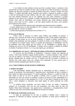 Capítulo 7 - Lipídios em alimentos.


         E um método de rotina utilizado somente para leite e produtos lácteos. A gordura no leite
está presente em forma de emulsão de óleo e água, cercada de um filme de proteína. E necessário
quebrar este filme para conseguir a extração da gordura. Para tanto a amostra é tratada com ácido
sulfúrico. É também adicionado álcool isoamílico para facilitar a separação da gordura e reduzir
o efeito de carbonização do ácido sulfúrico sobre ela. Após a digestão, a amostra é centrifugada
num tubo chamado butirômetro, que já vem calibrado com uma escala volumétrica. A gordura
separada da fase aquosa com a proteína é medida volumetricamente diretamente no butirômetro.
Existem vários tipos de butirômetros com escalas diferentes, para medir diferentes produtos
lácteos, como creme de leite e queijos, e até para alguns produtos não láteos, como produtos
processados de carne e peixe.
         O método possui dois requisitos muito importantes para obtenção de bons resultados:
- O ácido sulfúrico deve ter uma densidade de 1,82 e, portanto. o ácido concentrado que possui
uma densidade de 1,84 deve ser diluído;
- A leitura final da gordura no butirômetro deve ser feita a 71 ºC.

B. Processo de Babcock
        Utiliza, como no processo de Gerber, ácido sulfúrico para hidrólise da proteína. A
diferença com o processo de Gerber está nas quantidades de leite e ácido sulfúrico adicionados, e
na adição de água quente em vez de álcool isoamílico. O método é também volumétrico, e a
medida é feita igualmente num tubo graduado. O método de Gerber é mais utilizado na Europa e
o de Babcock nos Estados Unidos. Ambos os métodos não determinam os fosfolipídeos, mas não
há problemas como leite integral que tem apenas 1% de fosfolipídeos na gordura total. A
manteiga tem cerca de 24% de fosfolipídeos e, portanto, deve-se utilizar os métodos de Goldfish
ou Soxhlet. O método de Gerber é 2 a 3 vezes mais rápido que o de Babcock.

4.3.2. HIDRÓLISE ALCALINA - MÉTODO DE ROSE-GOTTLIEB OU MONJONNIER
        No processo de Rose-Gottlieb ou Monjonnier, a amostra é tratada com hidróxido de
amônia e álcool para hidrolisar a ligação proteína-gordura, e a gordura separada é então extraída
com éter de petróleo e éter etílico. O álcool precipita a proteína que é dissolvida na amônia e a
gordura separada pode ser extraída com éter. A extração com éter de petróleo é eficiente em
amostras com muito açúcar como, por exemplo, leite condensado. De uma maneira geral, o
método é bastante empregado para laticínios em geral.

4.3.3. CARACTERIZAÇÁO DE ÓLEOS E GORDURAS

A. ÍNDICE DE IODO
        Uma determinação analítica importante para os especialistas em óleos e gorduras é a
medida da insaturação. Esta determinação é importante para a classificação de óleos e gorduras e
para controle de alguns processamentos. O método geralmente utilizado é a medida do índice de
iodo. Índice de iodo de um óleo ou gordura é definido como as gramas de iodo que são
adicionadas em 100 g de amostra. O resultado é expresso em termos de iodo, independente de a
reação ter sido com iodo ou outro halogênio (F, Cl. Br e I). Este índice é baseado no fato de que
iodo e outros halogênios se adicionam numa dupla ligação da cadeia insaturada dos ácidos
graxos.
        As gorduras menos insaturadas. com baixo índice de iodo, são sólidas a temperatura
ambiente, ou, inversamente, óleos que são mais insaturados, com maior índice de iodo, são
líquidos. Outro ponto interessante e que quanto maior a insaturação e, conseqüentemente, maior
o índice de iodo, maior será também a possibilidade de rancidez por oxidação.

B. ÍNDICE DE SAPONIFICAÇÃO (I.S.)
       O índice de saponificação de um óleo ou gordura é definido como o número de
miligramas de hidróxido de potássio necessário para neutralizar os ácidos graxos resultantes da

Prof. Raul Vicenzi                                                                             34
 