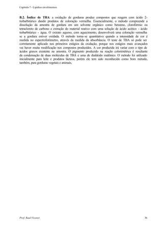Capítulo 7 - Lipídios em alimentos.


B.2. Índice de TBA: a oxidação de gorduras produz compostos que reagem com ácido 2-
tiobarbitúrico dando produtos de coloração vermelha. Essencialmente, o método compreende a
dissolução da amostra de gordura em um solvente orgânico como benzeno, clorofórmio ou
tetracloreto de carbono e extração do material reativo com uma solução de ácido acético - ácido
tiobarbitúrico - água. O extrato aquoso, com aquecimento, desenvolverá uma coloração vermelha
se a gordura estiver oxidada. O método torna-se quantitativo quando a intensidade de cor é
medida no espectrofotômetro, através da medida da absorbância. O teste de TBA só pode ser
corretamente aplicado nos primeiros estágios da oxidação, porque nos estágios mais avançados
vai haver muita modificação nos compostos produzidos. A cor produzida irá variar com o tipo de
ácidos graxos existente na amostra. O pigmento produzido na reação colorimétrica é resultante
da condensação de duas moléculas de TBA e uma de dialdeido malônico. O método foi utilizado
inicialmente para leite e produtos lácteos, porém ele tem sido reconhecido como bom método,
também, para gorduras vegetais e animais,




Prof. Raul Vicenzi                                                                          36
 