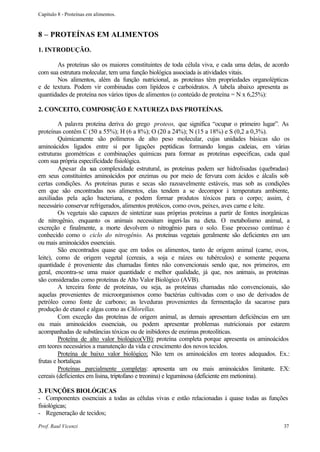 Capítulo 8 - Proteínas em alimentos.



8 – PROTEÍNAS EM ALIMENTOS
1. INTRODUÇÃO.

       As proteínas são os maiores constituintes de toda célula viva, e cada uma delas, de acordo
com sua estrutura molecular, tem uma função biológica associada às atividades vitais.
       Nos alimentos, além da função nutricional, as proteínas têm propriedades organolépticas
e de textura. Podem vir combinadas com lipídeos e carboidratos. A tabela abaixo apresenta as
quantidades de proteína nos vários tipos de alimentos (o conteúdo de proteína = N x 6,25%):

2. CONCEITO, COMPOSIÇÃO E NATUREZA DAS PROTEÍNAS.

         A palavra proteína deriva do grego proteos, que significa “ocupar o primeiro lugar”. As
proteínas contêm C (50 a 55%); H (6 a 8%); O (20 a 24%); N (15 a 18%) e S (0,2 a 0,3%).
         Quimicamente são polímeros de alto peso molecular, cujas unidades básicas são os
aminoácidos ligados entre si por ligações peptídicas formando longas cadeias, em várias
estruturas geométricas e combinações químicas para formar as proteínas especificas, cada qual
com sua própria especificidade fisiológica.
         Apesar da s complexidade estrutural, as proteínas podem ser hidrolisadas (quebradas)
                      ua
em seus constituintes aminoácidos por enzimas ou por meio de fervura com ácidos e álcalis sob
certas condições. As proteínas puras e secas são razoavelmente estáveis, mas sob as condições
em que são encontradas nos alimentos, elas tendem a se decompor à temperatura ambiente,
auxiliadas pela ação bacteriana, e podem formar produtos tóxicos para o corpo; assim, é
necessário conservar refrigerados, alimentos protéicos, como ovos, peixes, aves carne e leite.
         Os vegetais são capazes de sintetizar suas próprias proteínas a partir de fontes inorgânicas
de nitrogênio, enquanto os animais necessitam ingeri-las na dieta. O metabolismo animal, a
excreção e finalmente, a morte devolvem o nitrogênio para o solo. Esse processo contínuo é
conhecido como o ciclo do nitrogênio. As proteínas vegetais geralmente são deficientes em um
ou mais aminoácidos essenciais.
         São encontrados quase que em todos os alimentos, tanto de origem animal (carne, ovos,
leite), como de origem vegetal (cereais, a soja e raízes ou tubérculos) e somente pequena
quantidade é proveniente das chamadas fontes não convencionais sendo que, nos primeiros, em
geral, encontra-se uma maior quantidade e melhor qualidade, já que, nos animais, as proteínas
são consideradas como proteínas de Alto Valor Biológico (AVB).
         A terceira fonte de proteínas, ou seja, as proteínas chamadas não convencionais, são
aquelas provenientes de microorganismos como bactérias cultivadas com o uso de derivados de
petróleo como fonte de carbono; as leveduras provenientes da fermentação da sacarose para
produção de etanol e algas como as Chlorellas.
         Com exceção das proteínas de origem animal, as demais apresentam deficiências em um
ou mais aminoácidos essenciais, ou podem apresentar problemas nutricionais por estarem
acompanhadas de substâncias tóxicas ou de inibidores de enzimas proteolíticas.
         Proteína de alto valor biológico(VB): proteína completa porque apresenta os aminoácidos
em teores necessários a manutenção da vida e crescimento dos novos tecidos.
         Proteína de baixo valor biológico; Não tem os aminoácidos em teores adequados. Ex.:
frutas e hortaliças
         Proteínas parcialmente completas: apresenta um ou mais aminoácidos limitante. EX:
cereais (deficientes em lisina, triptofano e treonina) e leguminosa (deficiente em metionina).

3. FUNÇÕES BIOLÓGICAS
- Componentes essenciais a todas as células vivas e estão relacionadas à quase todas as funções
fisiológicas;
- Regeneração de tecidos;

Prof. Raul Vicenzi                                                                                37
 