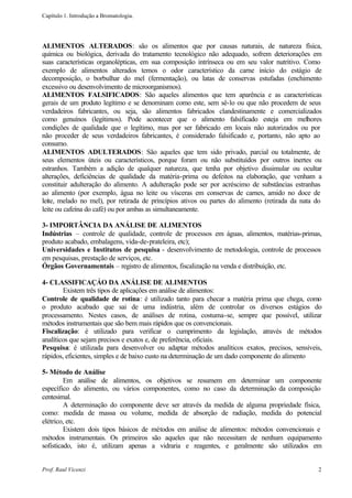 Capítulo 1. Introdução a Bromatologia.




ALIMENTOS ALTERADOS: são os alimentos que por causas naturais, de natureza física,
química ou biológica, derivada do tratamento tecnológico não adequado, sofrem deteriorações em
suas características organolépticas, em sua composição intrínseca ou em seu valor nutritivo. Como
exemplo de alimentos alterados temos o odor característico da carne início do estágio de
decomposição, o borbulhar do mel (fermentação), ou latas de conservas estufadas (enchimento
excessivo ou desenvolvimento de microorganismos).
ALIMENTOS FALSIFICADOS: São aqueles alimentos que tem aparência e as características
gerais de um produto legítimo e se denominam como este, sem sê-lo ou que não procedem de seus
verdadeiros fabricantes, ou seja, são alimentos fabricados clandestinamente e comercializados
como genuínos (legítimos). Pode acontecer que o alimento falsificado esteja em melhores
condições de qualidade que o legítimo, mas por ser fabricado em locais não autorizados ou por
não proceder de seus verdadeiros fabricantes, é considerado falsificado e, portanto, não apto ao
consumo.
ALIMENTOS ADULTERADOS: São aqueles que tem sido privado, parcial ou totalmente, de
seus elementos úteis ou característicos, porque foram ou não substituídos por outros inertes ou
estranhos. Também a adição de qualquer natureza, que tenha por objetivo dissimular ou ocultar
alterações, deficiências de qualidade da matéria-prima ou defeitos na elaboração, que venham a
constituir adulteração do alimento. A adulteração pode ser por acréscimo de substâncias estranhas
ao alimento (por exemplo, água no leite ou vísceras em conservas de carnes, amido no doce de
leite, melado no mel), por retirada de princípios ativos ou partes do alimento (retirada da nata do
leite ou cafeína do café) ou por ambas as simultaneamente.

3- IMPORTÂNCIA DA ANÁLISE DE ALIMENTOS
Indústrias – controle de qualidade, controle de processos em águas, alimentos, matérias-primas,
produto acabado, embalagens, vida-de-prateleira, etc);
Universidades e Institutos de pesquisa - desenvolvimento de metodologia, controle de processos
em pesquisas, prestação de serviços, etc.
Órgãos Governamentais – registro de alimentos, fiscalização na venda e distribuição, etc.

4- CLASSIFICAÇÁO DA ANÁLISE DE ALIMENTOS
        Existem três tipos de aplicações em análise de alimentos:
Controle de qualidade de rotina: é utilizado tanto para checar a matéria prima que chega, como
o produto acabado que sai de uma indústria, além de controlar os diversos estágios do
processamento. Nestes casos, de análises de rotina, costuma-se, sempre que possível, utilizar
métodos instrumentais que são bem mais rápidos que os convencionais.
Fiscalização: é utilizado para verificar o cumprimento da legislação, através de métodos
analíticos que sejam precisos e exatos e, de preferência, oficiais.
Pesquisa: é utilizada para desenvolver ou adaptar métodos analíticos exatos, precisos, sensíveis,
rápidos, eficientes, simples e de baixo custo na determinação de um dado componente do alimento

5- Método de Análise
         Em análise de alimentos, os objetivos se resumem em determinar um componente
específico do alimento, ou vários componentes, como no caso da determinação da composição
centesimal.
         A determinação do componente deve ser através da medida de alguma propriedade física,
como: medida de massa ou volume, medida de absorção de radiação, medida do potencial
elétrico, etc.
         Existem dois tipos básicos de métodos em análise de alimentos: métodos convencionais e
métodos instrumentais. Os primeiros são aqueles que não necessitam de nenhum equipamento
sofisticado, isto é, utilizam apenas a vidraria e reagentes, e geralmente são utilizados em


Prof. Raul Vicenzi                                                                               2
 