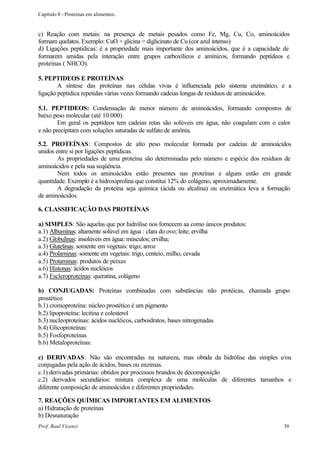 Capítulo 8 - Proteínas em alimentos.


c) Reação com metais: na presença de metais pesados como Fe, Mg, Cu, Co, aminoácidos
formam quelatos. Exemplo: CuO + glicina = diglicinato de Cu (cor azul intenso)
d) Ligações peptídicas: é a propriedade mais importante dos aminoácidos, que é a capacidade de
formarem amidas pela interação entre grupos carboxílicos e amínicos, formando peptídeos e
proteínas ( NHCO).

5. PEPTIDEOS E PROTEÍNAS
        A síntese das proteínas nas células vivas é influenciada pelo sistema enzimático, e a
ligação peptidica repetidas várias vezes formando cadeias longas de resíduos de aminoácidos.

5.1. PEPTIDEOS: Condensação de menor número de aminoácidos, formando compostos de
baixo peso molecular (até 10.000).
        Em geral os peptídeos tem cadeias retas são solúveis em água, não coagulam com o calor
e não precipitam com soluções saturadas de sulfato de amônia.

5.2. PROTEÍNAS: Compostos de alto peso molecular formada por cadeias de aminoácidos
unidos entre si por ligações peptídicas.
        As propriedades de uma proteína são determinadas pelo número e espécie dos resíduos de
aminoácidos e pela sua seqüência.
        Nem todos os aminoácidos estão presentes nas proteínas e alguns estão em grande
quantidade. Exemplo é a hidroxiprolina que constitui 12% do colágeno, aproximadamente.
        A degradação da proteína seja química (ácida ou alcalina) ou enzimática leva a formação
de aminoácidos.

6. CLASSIFICAÇÃO DAS PROTEÍNAS

a) SIMPLES: São aquelas que por hidrólise nos fornecem aa como únicos produtos:
a.1) Albuminas: altamente solúvel em água : clara do ovo; leite; ervilha
a.2) Globulinas: insolúveis em água: músculos; ervilha;
a.3) Glutelinas: somente em vegetais: trigo; arroz
a.4) Prolaminas: somente em vegetais: trigo, centeio, milho, cevada
a.5) Protaminas: produtos de peixes
a.6) Histonas: ácidos nucléicos
a.7) Escleroproteínas: queratina, colágeno

b) CONJUGADAS: Proteínas combinadas com substâncias não protéicas, chamada grupo
prostético
b.1) cromoproteína: núcleo prostético é um pigmento
b.2) lipoproteína: lecitina e colesterol
b.3) nucleoproteínas: ácidos nucléicos, carboidratos, bases nitrogenadas
b.4) Glicoproteínas:
b.5) Fosfoproteínas
b.6) Metaloproteínas:

c) DERIVADAS: Não são encontradas na natureza, mas obtida da hidrólise das simples e/ou
conjugadas pela ação de ácidos, bases ou enzimas.
c.1) derivadas primárias: obtidos por processos brandos de decomposição
c.2) derivados secundários: mistura complexa de uma moléculas de diferentes tamanhos e
diferente composição de aminoácidos e diferentes propriedades.

7. REAÇÕES QUÍMICAS IMPORTANTES EM ALIMENTOS
a) Hidratação de proteínas
b) Desnaturação
Prof. Raul Vicenzi                                                                          39
 