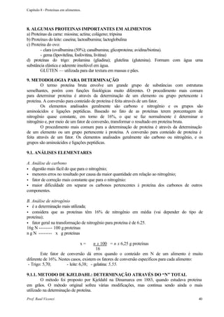 Capítulo 8 - Proteínas em alimentos.




8. ALGUMAS PROTEINAS IMPORTANTES EM ALIMENTOS
a) Proteínas da carne: miosina; actina; colágeno; tripsina
b) Proteínas do leite: caseína; lactoalbumina; lactoglobulina
c) Proteína do ovo:
        - clara (ovalbumina (50%); canalbumina; glicoproteina; avidina/biotina).
        - gema (lipovitelina, fosfovitina, livitina)
d) proteínas do trigo: prolamina (gliadina); glutelina (glutenina). Formam com água uma
substância elástica e aderente insolúvel em água.
        GLÚTEN — utilizada para dar textura em massas e pães.

9. METODOLOGIA PARA DETERMINAÇÃO
         O termo proteína bruta envolve um grande grupo de substâncias com estruturas
semelhantes, porém com funções fisiológicas muito diferentes. O procedimento mais comum
para determinar proteína é através da determinação de um elemento ou grupo pertencente à
proteína. A conversão para conteúdo de proteína é feita através de um fator.
         Os elementos analisados geralmente são carbono e nitrogênio e os grupos são
aminoácidos e ligações peptídicas. Baseado no fato de as proteínas terem porcentagem de
nitrogênio quase constante, em torno de 16%, o que se faz normalmente é determinar o
nitrogênio e, por meio de um fator de conversão, transformar o resultado em proteína bruta.
         O procedimento mais comum para a determinação de proteína é através da determinação
de um elemento ou um grupo pertencente à proteína. A conversão para conteúdo de proteína é
feita através de um fator. Os elementos analisados geralmente são carbono ou nitrogênio, e os
grupos são aminoácidos e ligações peptídicas.

9.1. ANÁLISES ELEMENTARES

A. Análise de carbono
• digestão mais fácil do que para o nitrogênio;
• menores erros no resultado por causa da maior quantidade em relação ao nitrogênio;
• fator de correção mais constante que para o nitrogênio:
• maior dificuldade em separar os carbonos pertencentes à proteína dos carbonos de outros
componentes.

B. Análise de nitrogênio
• é a determinação mais utilizada;
• considera que as proteínas têm 16% de nitrogênio em média (vai depender do tipo de
proteína);
• fator geral na transformação de nitrogênio para proteína é de 6.25.
16g N -------- 100 g proteínas
n g N -------- x g proteínas

                                   x=  n x 100 = n x 6,25 g proteínas
                                        16
        Este fator de conversão dá erros quando o conteúdo em N de um alimento é muito
diferente de 16%. Nestes casos, existem os fatores de conversão específicos para cada alimento:
 - Trigo: 5,70;       - leite: 6,38; - gelatina: 5,55.

9.1.1. METODO DE KJELDAHL: DETERMINAÇÃO ATRAVÉS DO “N” TOTAL
        O método foi proposto por Kjeldahl na Dinamarca em 1883, quando estudava proteína
em grãos. O método original sofreu várias modificações, mas continua sendo ainda o mais
utilizado na determinação de proteína.
Prof. Raul Vicenzi                                                                          40
 