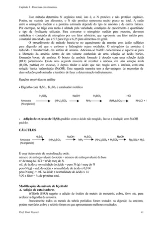 Capítulo 8 - Proteínas em alimentos.


         Este método determina N orgânico total, isto é, o N protéico e não protéico orgânico.
Porém, na maioria dos alimentos, o N não protéico representa muito pouco no total. A razão
entre o nitrogênio medido e a proteína estimada depende do tipo de amostra e de outros fatores.
Por exemplo, no trigo esta razão é afetada pela variedade, condições de crescimento e quantidade
e tipo de fertilizante utilizado. Para converter o nitrogênio medido para proteína, devemos
multiplicar o conteúdo de nitrogênio por um fator arbitrário, que representa um fator médio para
o material em estudo, que é 5,7 para trigo e 6,25 para alimentos em geral.
         O procedimento do método baseia-se no aquecimento da amostra com ácido sulfúrico
para digestão até que o carbono e hidrogênio sejam oxidados. O nitrogênio da proteína é
reduzido e transformado em sulfato de amônia. Adiciona-se NaOH concentrado e aquece-se para
a liberação da amônia dentro de um volume conhecido de urna solução de ácido bórico,
formando borato de amônia. O borato de amônia formado é dosado com uma solução ácida
(HCI) padronizada. Existe uma segunda maneira de recolher a amônia, em urna solução ácida
(H2 S04 padrão) em excesso, e depois titular o ácido que não reagiu com a amônia, com uma
solução básica padronizada (NaOH). Esta segunda maneira tem a desvantagem de necessitar de
duas soluções padronizadas e também de fazer a determinação indiretamente.

Reações envolvidas na análise

•   Digestão com H2 S04 , K2 S04 e catalisador metálico

                     H2SO4                      NaOH              H3BO3                   HCl
    Amostra                      (NH4)2SO4                 NH3              (NH4)3BO3.          NH4Cl + H
    (N orgânico)




•  Adição de excesso de H2 S04 padrão: com o ácido não reagido, faz-se a titulação com NaOH
padrão.

CÁLCULOS

                   H2S04                     NaOH         H2SO4                    NaOH
Amostra                      (NH4)2SO4              NH3            (NH4)2SO4 + H2SO4       Na2S04+ H20.
(N orgânico)



É uma titulometria de neutralização, onde:
número de miliequivalente do ácido = número de miliequivalente da base
nº de meq do HCl = nºde meq do N
mL do ácido x normalidade do ácido = peso N (g) / meq do N
peso N (g) = mL do ácido x normalidade do ácido x 0,014
peso N (mg) = mL do ácido x normalidade do ácido x 14
%N x fator = % de proteína total.


Modificações do método de Kjeldahl
A. Adição de catalisadores
        Wilforth (1885) sugeriu a adição de óxidos de metais de mercúrio, cobre, ferro etc. para
acelerar a digestão da amostra.
        Praticamente todos os metais da tabela periódica foram testados na digestão da amostra,
porém mercúrio, cobre e selênio foram os que apresentaram melhores resultados.

Prof. Raul Vicenzi                                                                                  41
 