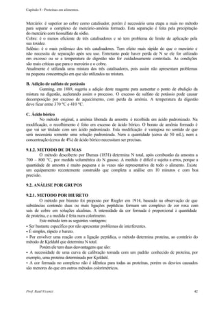 Capítulo 8 - Proteínas em alimentos.


Mercúrio: é superior ao cobre como catalisador, porém é necessário uma etapa a mais no método
para separar o complexo de mercúrio-amônia formado. Esta separação é feita pela precipitação
do mercúrio com tiossulfato de sódio.
Cobre: é o menos eficiente de três catalisadores e só tem problema de limite de aplicação pela
sua toxidez.
Selênio: é o mais polêmico dos três catalisadores. Tem efeito mais rápido do que o mercúrio e
não necessita de separação após seu uso. Entretanto pode haver perda de N se ele for utilizado
em excesso ou se a temperatura de digestão não for cuidadosamente controlada. As condições
são mais críticas que para o mercúrio e o cobre.
Atualmente é utilizada uma mistura dos três catalisadores, pois assim não apresentam problemas
na pequena concentração em que são utilizados na mistura.

B. Adição de sulfato de potássio
        Gunning, em 1889, sugeriu a adição deste reagente para aumentar o ponto de ebulição da
mistura na digestão, acelerando assim o processo. O excesso de sulfato de potássio pode causar
decomposição por excesso de aquecimento, com perda da amônia. A temperatura da digestão
deve ficar entre 370 ºC e 410 ºC.

C. Ácido bórico
       No método original, a amônia liberada da amostra é recolhida em ácido padronizado. Na
modificação, o recolhimento é feito em excesso de ácido bórico. O borato de amônia formado é
que vai ser titulado com um ácido padronizado. Esta modificação é vantajosa no sentido de que
será necessária somente uma solução padronizada. Nem a quantidade (cerca de 50 mL), nem a
concentração (cerca de 4%) de ácido bórico necessitam ser precisas.

9.1.2. METODO DE DUMAS
        O método descoberto por Dumas (1831) determina N total, após combustão da amostra a
700 – 800 ºC, por medida volumétrica do N gasoso. A medida é difícil e sujeita a erros, porque a
quantidade de amostra é muito pequena e às vezes não representativa de todo o alimento. Existe
um equipamento recentemente construído que completa a análise em 10 minutos e com boa
precisão.

9.2. ANÁLISE POR GRUPOS

9.2.1. METODO POR BIURETO
        O método por biureto foi proposto por Riegler em 1914, baseado na observação de que
substâncias contendo duas ou mais ligações peptídicas formam um complexo de cor roxa com
sais de cobre em soluções alcalinas. A intensidade da cor formada é proporcional à quantidade
de proteína, e a medida é feita num colorímetro.
        Este método tem as seguintes vantagens:
• Ser bastante específico por não apresentar problemas de interferentes.
• É simples, rápido e barato.
• Por envolver uma reação com a ligação peptídica, o método determina proteína, ao contrário do
método de Kjeldahl que determina N total.
        Porém ele tem duas desvantagens que são:
• A necessidade de uma curva de calibração tomada com um padrão conhecido de proteína, por
exemplo, uma proteína determinada por Kjeldahl.
• A cor formada no complexo não é idêntica para todas as proteínas, porém os desvios causados
são menores do que em outros métodos colorimétricos.




Prof. Raul Vicenzi                                                                           42
 