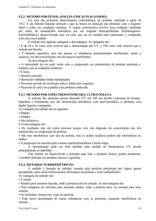Capítulo 8 - Proteínas em alimentos.


9.2.2. METODO POR FENOL (FOLLIN-CIOCALTEAU-LOWRY)
        Foi uma das primeiras determinações colorimétricas de proteína, realizada a partir de
1912. É um método bastante utilizado e que se baseia na interação das proteínas com o reagente
fenol e cobre em condições alcalinas. A reação colorimétrica envolve uma oxidação, catalisada
por cobre, de aminoácidos aromáticos por um reagente heteropolifosfato (fosfotungístico-
fosfomolibídico), desenvolvendo uma cor azul, que vai ser medida num colorímetro e comparada
com uma curva padrão.
        O método tem algumas vantagens e desvantagens. As vantagens são:
• E de 10 a 20 vezes mais sensível que a determinação por UV, e 100 vezes mais sensível que o
método por biureto.
• É bastante específico, pois são poucas as substâncias potencialmente interferentes, sendo a
sacarose, em alta concentração, um dos poucos interferentes.
        As desvantagens são:
• A intensidade da cor pode variar com a composição em aminoácidos da proteína analisada e
também com as condições analíticas.
• É lento.
• Destrói a amostra.
• Operações múltiplas (muita manipulação).
• Necessita período de incubação entre a adição dos reagentes.
• Necessita de uma curva padrão com proteína conhecida.

9.2.3. METODO POR ESPECTROFOTOMETRIA ULTRAVIOLETA
         A maioria das proteínas possui absorção UV em 280 nm devido à presença de tirosina,
triptofano e fenilalanina, que são aminoácidos aromáticos, com anel benzênico, e, portanto, com
duplas ligações conjugadas.
As vantagens do método são as seguintes:
• Rápido.
• Simples.
• Não destrutivo.
E as desvantagens são:
• Os resultados não são muito precisos porque eles vão depender da concentração dos três
aminoácidos na composição da proteína.
• Não tem interferência com sais de amônia, mas os ácidos nucléicos podem dar interferência na
análise.
• A preparação da amostra para a leitura espectrofotométrica é muito longa.
         A determinação pode ser feita também pela medida da fluorescência UV devido
principalmente ao triptofano.
         Este método foi desenvolvido a princípio para leite e produtos lácteos, porém atualmente
é também utilizado em produtos cárneos e agrícolas.

9.2.4. METODOS TURBIDIMÉTRICOS
        A medida é baseada na turbidez causada pela proteína precipitada por algum agente
precipitante, como ácido tricloroacético, ferricianeto de potássio e ácido sulfosalisílico.
As vantagens do método são:
• É rápido.
• Simples para amostras líquidas, onde a proteína está em solução. As desvantagens são:
• Não compensa ser utilizado para amostras sólidas, onde a proteína deve ser extraída para uma
solução.
• Os resultados variam com o tipo de proteína.
• Pode haver precipitação de outras substâncias com as proteínas, causando interferência no
método.
Prof. Raul Vicenzi                                                                            43
 
