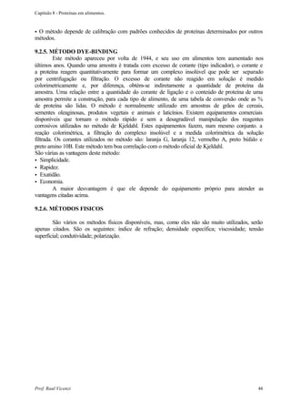 Capítulo 8 - Proteínas em alimentos.


•O método depende de calibração com padrões conhecidos de proteínas determinados por outros
métodos.

9.2.5. MÉTODO DYE-BINDING
         Este método apareceu por volta de 1944, e seu uso em alimentos tem aumentado nos
últimos anos. Quando uma amostra é tratada com excesso de corante (tipo indicador), o corante e
a proteína reagem quantitativamente para formar um complexo insolúvel que pode ser separado
por centrifugação ou filtração. O excesso de corante não reagido em solução é medido
colorimetricamente e, por diferença, obtém-se indiretamente a quantidade de proteína da
amostra. Uma relação entre a quantidade do corante de ligação e o conteúdo de proteína de uma
amostra permite a construção, para cada tipo de alimento, de uma tabela de conversão onde as %
de proteína são lidas. O método é normalmente utilizado em amostras de grãos de cereais,
sementes oleaginosas, produtos vegetais e animais e laticínios. Existem equipamentos comerciais
disponíveis que tornam o método rápido e sem a desagradável manipulação dos reagentes
corrosivos utilizados no método de Kjeldahl. Estes equipamentos fazem, num mesmo conjunto. a
reação colorimétrica, a filtração do complexo insolúvel e a medida colorimétrica da solução
filtrada. Os corantes utilizados no método são: laranja G, laranja 12, vermelho A, preto búfalo e
preto amino 10B. Este método tem boa correlação com o método oficial de Kjeldahl.
São várias as vantagens deste método:
• Simplicidade.
• Rapidez.
• Exatidão.
• Economia.
         A maior desvantagem é que ele depende do equipamento próprio para atender as
vantagens citadas acima.

9.2.6. MÉTODOS FISICOS

        São vários os métodos físicos disponíveis, mas, como eles não são muito utilizados, serão
apenas citados. São os seguintes: índice de refração; densidade específica; viscosidade; tensão
superficial; condutividade; polarização.




Prof. Raul Vicenzi                                                                            44
 