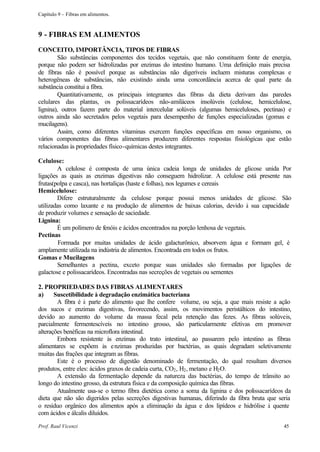 Capítulo 9 – Fibras em alimentos.



9 - FIBRAS EM ALIMENTOS
CONCEITO, IMPORTÂNCIA, TIPOS DE FIBRAS
        São substâncias componentes dos tecidos vegetais, que não constituem fonte de energia,
porque não podem ser hidrolizadas por enzimas do intestino humano. Uma definição mais precisa
de fibras não é possível porque as substâncias não digeríveis incluem misturas complexas e
heterogêneas de substâncias, não existindo ainda uma concordância acerca de qual parte da
substância constitui a fibra.
        Quantitativamente, os principais integrantes das fibras da dieta derivam das paredes
celulares das plantas, os polissacarídeos não-amiláceos insolúveis (celulose, hemicelulose,
lignina), outros fazem parte do material intercelular solúveis (algumas hemiceluloses, pectinas) e
outros ainda são secretados pelos vegetais para desempenho de funções especializadas (gomas e
mucilagens).
        Assim, como diferentes vitaminas exercem funções específicas em nosso organismo, os
vários componentes das fibras alimentares produzem diferentes respostas fisiológicas que estão
relacionadas às propriedades físico-químicas destes integrantes.

Celulose:
        A celulose é composta de uma única cadeia longa de unidades de glicose unida Por
ligações as quais as enzimas digestivas não conseguem hidrolizar. A celulose está presente nas
frutas(polpa e casca), nas hortaliças (haste e folhas), nos legumes e cereais
Hemicelulose:
        Difere estruturalmente da celulose porque possui menos unidades de glicose. São
utilizadas como laxante e na produção de alimentos de baixas calorias, devido à sua capacidade
de produzir volumes e sensação de saciedade.
Lignina:
        É um polímero de fenóis e ácidos encontrados na porção lenhosa de vegetais.
Pectinas
         Formada por muitas unidades de ácido galacturônico, absorvem água e formam gel, é
amplamente utilizada na indústria de alimentos. Encontrada em todos os frutos.
Gomas e Mucilagens
        Semelhantes a pectina, exceto porque suas unidades são formadas por ligações de
galactose e polissacarídeos. Encontradas nas secreções de vegetais ou sementes

2. PROPRIEDADES DAS FIBRAS ALIMENTARES
a)     Suscetibilidade à degradação enzimática bacteriana
        A fibra é à parte do alimento que lhe confere volume, ou seja, a que mais resiste a ação
dos sucos e enzimas digestivas, favorecendo, assim, os movimentos peristálticos do intestino,
devido ao aumento do volume da massa fecal pela retenção das fezes. As fibras solúveis,
parcialmente fermentescíveis no intestino grosso, são particularmente efetivas em promover
alterações benéficas na microflora intestinal.
        Embora resistente às enzimas do trato intestinal, ao passarem pelo intestino as fibras
alimentares se expõem às e nzimas produzidas por bactérias, as quais degradam seletivamente
muitas das frações que integram as fibras.
        Este é o processo de digestão denominado de fermentação, do qual resultam diversos
produtos, entre eles: ácidos graxos de cadeia curta, CO2 , H2 , metano e H2 O.
        A extensão da fermentação depende da natureza das bactérias, do tempo de trânsito ao
longo do intestino grosso, da estrutura física e da composição química das fibras.
        Atualmente usa-se o termo fibra dietética como a soma da lignina e dos polissacarídeos da
dieta que não são digeridos pelas secreções digestivas humanas, diferindo da fibra bruta que seria
o resíduo orgânico dos alimentos após a eliminação da água e dos lipídeos e hidrólise à quente
com ácidos e álcalis diluídos.

Prof. Raul Vicenzi                                                                             45
 